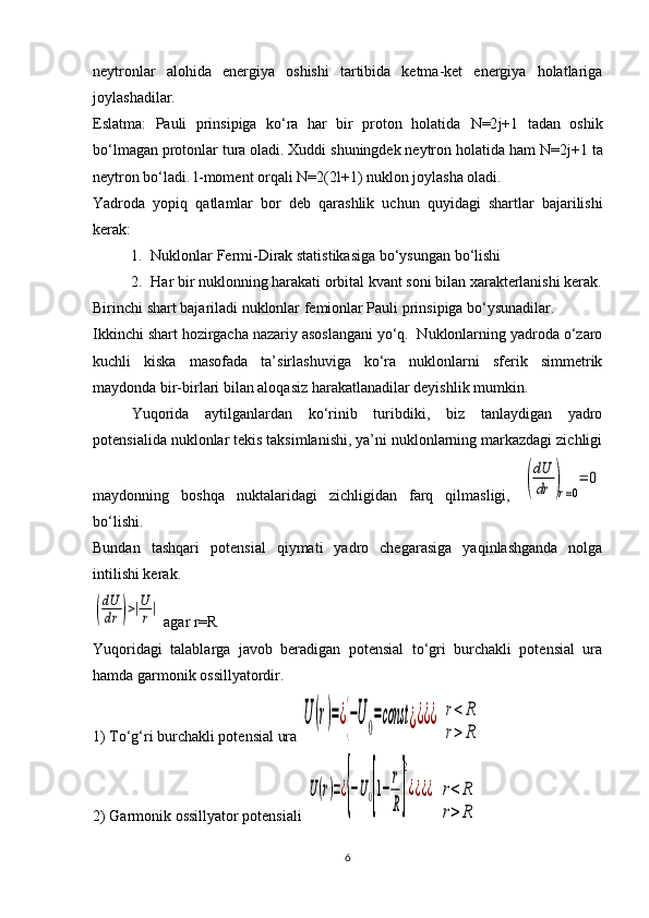 neytronlar   alohida   energiya   oshishi   tartibida   ketma-ket   energiya   holatlariga
joylashadilar.
Eslatma:   Pauli   prinsipiga   ko‘ra   har   bir   proton   holatida   N =2 j +1   tadan   oshik
bo‘lmagan protonlar tura oladi. Xuddi shuningdek neytron holatida ham  N =2 j +1 ta
neytron bo‘ladi.  l -moment orqali  N =2(2 l +1) nuklon joylasha oladi.
Yadroda   yopiq   qatlamlar   bor   deb   qarashlik   uchun   quyidagi   shartlar   bajarilishi
kerak:
1. Nuklonlar Fermi-Dirak statistikasiga bo‘ysungan bo‘lishi
2. Har bir nuklonning harakati orbital kvant soni bilan xarakterlanishi kerak.
Birinchi shart bajariladi nuklonlar femionlar Pauli prinsipiga bo‘ysunadilar.
Ikkinchi shart hozirgacha nazariy asoslangani yo‘q.  Nuklonlarning yadroda o‘zaro
kuchli   kiska   masofada   ta’sirlashuviga   ko‘ra   nuklonlarni   sferik   simmetrik
maydonda bir-birlari bilan aloqasiz harakatlanadilar deyishlik mumkin.
Yuqorida   aytilganlardan   ko‘rinib   turibdiki,   biz   tanlaydigan   yadro
potensialida nuklonlar tekis taksimlanishi, ya’ni nuklonlarning markazdagi zichligi
maydonning   boshqa   nuktalaridagi   zichligidan   farq   qilmasligi,  (
dU
dr	)r=0
=	0
bo‘lishi. 
Bundan   tashqari   potensial   qiymati   yadro   chegarasiga   yaqinlashganda   nolga
intilishi kerak.	
(
dU
dr	)>|U
r|
 agar r=R
Yuqoridagi   talablarga   javob   beradigan   potensial   to‘gri   burchakli   potensial   ura
hamda garmonik ossillyatordir.
1) To‘g‘ri burchakli potensial ura 	
U	(r)=¿{−U0=const	¿¿¿¿  	r<	R	
r>	R
2) Garmonik ossillyator potensiali 	
U(r)=¿{−U0[1−	
r
R]
2
¿¿¿¿  	r<	R	
r>	R
6 