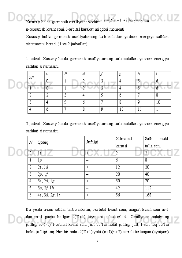 Xususiy holda garmonik ossillyator yechimi ε=	[2(n−	1)+l]hω	0=	n0hω	0
n-tebranish kvant soni, l-orbital harakat miqdori momenti. 
Xususiy   holda   garmonik   ossillyatorning   turli   xolatlari   yadroni   energiya   sathlari
sistemasini beradi (1 va 2 jadvallar).
1-jadval.   Xususiy   holda   garmonik   ossillyatorning   turli   xolatlari   yadroni   energiya
sathlari sistemasini
n / l s
0 P
1 d
2 f
3 g
4 h
5 i
6
1 0 1 2 3 4 5 6
2 2 3 4 5 6 7 8
3 4 5 6 7 8 9 10
4 6 7 8 9 10 11 1  
2-j а dv а l.   Xususiy   holda   garmonik   ossillyatorning   turli   xolatlari   yadroni   energiya
sathlari sistemasini
N Qоbiq Juftligi Хilmа-хil
kаrrаsi S а th   nukl.
to‘l а  s о ni
0 1 s + 2 2
1 1 p – 6 8
2 2 s , 1 d + 12 20
3 2 p , 1 f – 20 40
4 3 s , 2 d , 1 g + 30 70
5 3 p , 2 f , 1 h – 42 112
6 4 s , 3 d , 2 g , 1 i + 56 168
Bu   yerda   n-son   sathlar   tartib  rakami,   l-orbital   kvant   soni,   magnit   kvant   soni   m-1
dan   m+1   gacha   bo‘lgan   2(2l+1)   kiymatni   qabul   qiladi.   Ossillyator   h olatining
juftligi    =(-1) l
  l-orbital   kvant   soni   juft   bo‘lsa   h olat   juftligi   juft,   l-son   toq   bo‘lsa
h olat juftligi toq. Har bir holat 2(2l+1) yoki (n+1)(n+2) karrali turlangan (aynigan)
7 