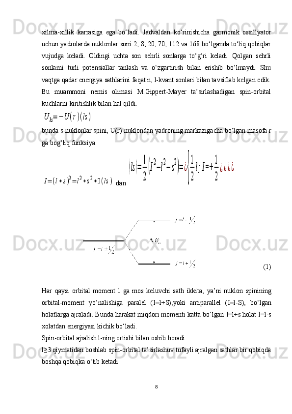 xilma-xillik   karrasiga   ega   bo‘ladi.   Jadvaldan   ko‘rinishicha   garmonik   ossillyator
uchun yadrolarda nuklonlar soni 2, 8, 20, 70, 112 va 168 bo‘lganda to‘liq qobiqlar
vujudga   keladi.   Oldingi   uchta   son   sehrli   sonlarga   to‘g‘ri   keladi.   Qolgan   sehrli
sonlarni   turli   potensiallar   tanlash   va   o‘zgartirish   bilan   erishib   bo‘lmaydi.   Shu
vaqtga qadar energiya sathlarini faqat n, l-kvant sonlari bilan tavsiflab kelgan edik.
Bu   muammoni   nemis   olimasi   M.Gippert-Mayer   ta’sirlashadigan   spin-orbital
kuchlarni kiritishlik bilan hal qildi.U	ls=	−	U	(r)(ls	)
bunda  s -nuklonlar spini,  U ( r )-nuklondan yadroning markazigacha bo‘lgan masofa  r
ga bog‘liq funksiya.	
I=	(l+s)2=	l2+s2+2(ls	)
 dan 	
(ls	)=	
1
2	
(I
2
−	l
2
−	s
2
)=	¿
{
1
2	
l;I=+	
1
2	
¿¿¿¿
                                       (1)
Har   qaysi   orbital   moment   l   ga   mos   keluvchi   sath   ikkita,   ya’ni   nuklon   spinining
orbital-moment   yo‘nalishiga   paralel   ( I=l+S ),yoki   antiparallel   ( I=l-S ),   bo‘lgan
holatlarga ajraladi. Bunda harakat miqdori momenti katta bo‘lgan  I=l+s  h olat I=l-s
xolatdan energiyasi kichik bo‘ladi.
Spin-orbital ajralish l-ning ortishi bilan oshib boradi.
l≥3 qiymatidan boshlab spin-orbital ta’sirlashuv tufayli ajralgan sathlar bir qobiqda
boshqa qobiqka o‘tib ketadi.
8 