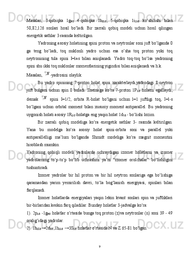 Masalan,   3-qobiqka   1g
9/2   4-qobiqka   1h
11/2 ,   5-qobiqka   1i
13/2   ko‘shilishi   bilan
50,82,126   sonlari   hosil   bo‘ladi.   Bir   zarrali   qobiq   modeli   uchun   hosil   qilingan
energetik sathlar 3-rasmda keltirilgan.
Yadroning asosiy holatining spini proton va neytronlar soni juft bo‘lganda 0
ga   teng   bo‘ladi,   toq   nuklonli   yadro   uchun   esa   o‘sha   toq   proton   yoki   toq
neytronining   tula   spini   I=l±s   bilan   aniqlanadi.   Yadro   toq-toq   bo‘lsa   yadroning
spini shu ikki toq nuklonlar momentlarining yigindisi bilan aniqlanadi va h.k.
Masalan, 715N -yadrosini olaylik. 
Bu   yadro   spinining   7-proton   holat   spini   xarakterlaydi,yadrodagi   8-neytron
juft  bulgani  uchun  spin   0  buladi.  Sxemaga  ko’ra  7-proton  1P
1/2   holatni   egallaydi,
demak  	
715N   spini   I=1/2,   orbita   R-holat   bo‘lgani   uchun   l=1   juftligi   toq,   I=l-s
bo‘lgani   uchun   orbital   moment   bilan   xususiy   moment   antiparallel.   Bu   yadroning
uygonish  h olati asosiy 1R
1/2 - h olatga eng yaqin  h olat 1d
5/2  - bo‘lishi lozim.
Bir   zarrali   qobiq   modeliga   ko‘ra   energetik   sathlar   3-   rasmda   keltirilgan.
Yana   bu   modelga   ko‘ra   asosiy   holat   spini-orbita   soni   va   parallel   yoki
antiparallelligi   ma’lum   bo‘lganda   Shmidt   modeliga   ko‘ra   magnit   momentini
hisoblash mumkin.
Yadroning   qobiqli   modeli   yadrolarda   uchraydigan   izomer   holatlarni   va   izomer
yadrolarning   to‘p-to‘p   bo‘lib   uchrashini   ya’ni   “izomer   orolchalar”   bo‘lishligini
tushuntiradi.
Izomer   yadrolar   bir   hil   proton   va   bir   hil   neytron   sonlariga   ega   bo‘lishiga
qaramasdan   yarim   yemirilish   davri,   to‘la   bog‘lanish   energiyasi,   spinlari   bilan
farqlanadi.
Izomer   holatlarda   energiyalari   yaqin   lekin   kvant   sonlari   spin   va   juftliklari
bir-birlaridan keskin farq qiladilar. Bunday holatlar 3-jadvalga ko‘ra:
1). 2p
1/2   -1g
9/2   holatlar o‘rtasida bunga toq proton (z)va neytronlar (n) soni 39 - 49
oralig‘idagi yadrolar.
2). 1h
11/2 →2d
3/2 ,1h
11/2  →3S
1/2  holatlar o‘rtasida N va Z 65-81 bo‘lgan.
9 