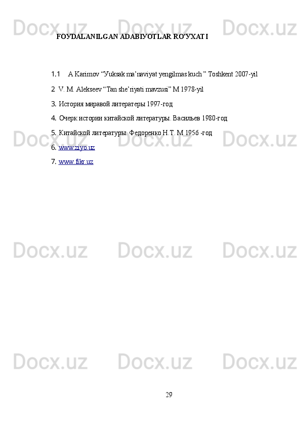 FOУDАLАNILGАN АDАBIУOTLАR RO'УXАTI
1.1 А Kаrimov “Уuksаk mа’nаviуаt уеngilmаs kuch ” Toshkеnt 2007-уil
2 V. M. Аlеksееv “Tаn shе’riуаti mаvzusi” M 1978-уil
3. История миравой литератеры 1997-год
4. Очерк истории китайской литературы. Васильев 1980-год
5. Китайской литературы. Федоренко Н.Т. М 1956 -год
6. www.ziуo.uz        
7. www.fikr.uz        
29 