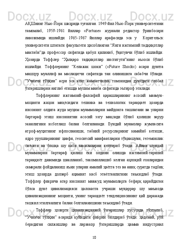 АҚШнинг   Нью-Йорк шаҳрида туғилган. 1949-йил  Нью-Йорк университет ини
тамомлаб,   1959-1961   йиллар   «Fortune»   журнали   редактор   ўринбосари
лавозимида   ишлайди.   1965-1967   йиллар   арафасида   эса   у     Корнтельск
университети штатаги факультети ҳисобланган “Янги ижтимоий тадқиқотлар
мактаби”да   профессор   сифатида   қабул   қилиниб,   ўқитувчи   бўлиб   ишлайди.
Ҳозирда   Тоффлер   “Ҳалқаро   тадқиқотлар   институти”нинг   аъзоси   бўлиб
ишлайди.   Тоффлернинг   “Келажак   шоки”   («Future   Shock»)   асари   дунёга
машҳур   муаллиф   ва   маслаҳатчи   сифатида   тан   олинишига   сабабчи   бўлади.
“Учинчи   тўлқин”   асри   эса   кенг   жамоатчилик   томонидан   дунёдаги   глобал
ўзгаришларни англаб етишда мухим манба сифатида эътироф этилади.
Тоффлернинг   ижтимоий-фалсафий   қарашларининг   асосий   мазмун-
моҳияти   жаҳон   миқёсидаги   техника   ва   технологик   тараққиёт   ҳозирда
инсоният   олдига   жуда   муҳим   муаммоларни   майдонга   ташлагани   ва   уларни
бартараф   этиш   инсониятни   асосий   эзгу   мақсади   бўлиб   қолиши   зарур
эканлигини   исботлаш   билан   белгиланади.   Бундай   муамолар   жумласига
атроф-муҳитнинг   ифлосланиши,   табиий   ресурсларнинг   камайиб   кетиши,
ядро урушларининг ҳавфи, геосиёсий  манфаатларни тўқнашуви, гегемонлик
сиёсати   ва   бошқа   шу   каби   масалаларни   келтириб   ўтади.   Айнан   шундай
муаммларни   бартараф   қилиш   ёки   олдини   олишда   ижтимоий-тарихий
тараққиёт   давомида   шаклланиб,   такомиллашиб   келган   аҳлоқий   ғояларидан
самарали фойдаланиш яъни уларни амалий ҳаётга тез ва аниқ суратда тадбиқ
этиш   ҳозирда   долзарб   аҳамият   касб   этаётганлигини   таъкидлаб   ўтади.
Тоффлер   фикрича   агар   инсоният   мавжуд   муаммоларга   бефарқ   қарайдиган
бўлса   дунё   цивилизацияси   ҳалокатга   учраши   муқаррар   шу   маънода
цивилизациянинг   моҳияти,   унинг   тараққиёт   тенденциясининг   қай   даражада
ташкил этилганлиги билан белгиланишини таъкидлаб ўтади. 
Тоффлер   ҳозирги   цивилизациявий   ўзгаришлар   хусусида   тўхталиб,
“Учинчи   тўлқин”   асарида   қуйидаги   фикрни   билдириб   ўтади:   ҳадемай,   рўй
берадиган   силжишлар   ва   ларзакор   ўзгаришларда   ҳамма   индустриал
10 