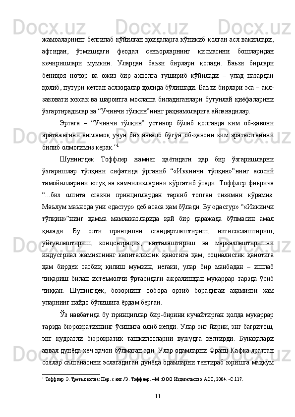 жамоаларнинг белгилаб қўйилган қоидаларга кўникиб қолган асл вакиллари,
афтидан,   ўтмишдаги   феодал   сенъорларнинг   қисматини   бошларидан
кечиришлари   мумкин.   Улардан   баъзи   бирлари   қолади.   Баьзи   бирлари
бениҳоя   ночор   ва   ожиз   бир   аҳволга   тушириб   қўйилади   –   улад   назардан
қолиб, путури кетган аслзодалар ҳолида бўлишади. Баъзи бирлари эса – ақл-
заковати юксак ва шароитга мослаша биладиганлари бутунлай қиёфаларини
ўзгартирадилар ва “Учинчи тўлқин”нинг раҳнамоларига айланадилар.
Эртага   –   “Учинчи   тўлқин”   устивор   бўлиб   қолганда   ким   об-ҳавони
яратажагини   англамоқ   учун   биз   аввало   бугун   об-ҳавони   ким   яратаётганини
билиб олмоғимиз керак.” 1
Шунингдек   Тоффлер   жамият   ҳаётидаги   ҳар   бир   ўзгаришларни
ўзгаришлар   тўлқини   сифатида   ўрганиб   “«Иккинчи   тўлқин»”нинг   асосий
тамойилларини  ютуқ  ва  камчиликларини  кўрсатиб  ўтади.  Тоффлер фикрича
“...биз   олтита   етакчи   принциплардан   таркиб   топган   тизимни   кўрамиз.
Маълум маънода уни «дастур» деб атаса ҳам бўлади. Бу «дастур» “«Иккинчи
тўлқин»”нинг   ҳамма   мамлакатларида   қай   бир   даражада   бўлмасин   амал
қилади.   Бу   олти   принципни   стандартлаштириш,   ихтисослаштириш,
уйғунлаштириш,   концентрация,   катталаштириш   ва   марказлаштиришни
индустриал   жамиятнинг   капиталистик   қанотига   ҳам,   социалистик   қанотига
ҳам   бирдек   татбиқ   қилиш   мумкин,   негаки,   улар   бир   манбадан   –   ишлаб
чиқариш   билан   истеъмолчи   ўртасидаги   ажралишдан   муқаррар   тарзда   ўсиб
чиққан.   Шунингдек,   бозорнинг   тобора   ортиб   борадигаи   аҳамияти   ҳам
уларнинг пайдо бўлишига ёрдам берган.
Ўз навбатида  бу  принциплар бир-бирини кучайтирган  ҳолда муқаррар
тарзда бюрократиянинг ўсишига олиб келди. Улар энг йирик, энг бағритош,
энг   қудратли   бюрократик   ташкилотларни   вужудга   келтирди.   Бунақалари
аввал дунёда ҳеч қачон бўлмаган эди. Улар одамларни Франц Кафка яратган
соялар салтанатини эслатадиган дунёда одамларни тентираб юришга маҳкум
1
  Тоффлер Э. Третья волна: Пер. с анг./Э. Тоффлер. –М.:ООО Издательство АСТ, 2004. -С.117 .
11 
