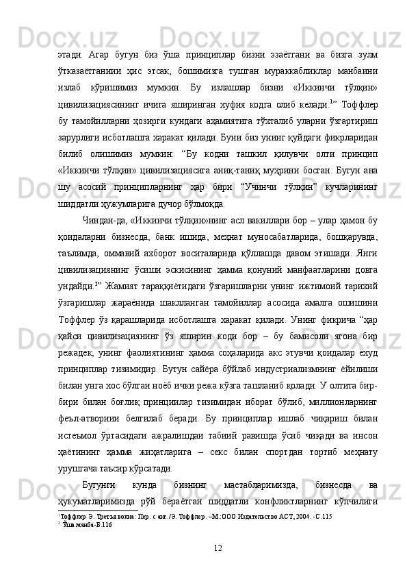 этади.   Агар   бугун   биз   ўша   принциплар   бизни   эзаётгани   ва   бизга   зулм
ўтказаётганиии   ҳис   этсак,   бошимизга   тушган   мураккабликлар   манбаини
излаб   кўришимиз   мумкин.   Бу   излашлар   бизни   «Иккинчи   тўлқин»
цивилизациясининг   ичига   яширинган   хуфия   кодга   олиб   келади. 1
”   Тоффлер
бу   тамойилларни   ҳозирги   кундаги   аҳамиятига   тўхталиб   уларни   ўзгартириш
зарурлиги исботлашга харакат қилади. Буни биз унинг қуйдаги фикрларидан
билиб   олишимиз   мумкин:   “Бу   кодни   ташкил   қилувчи   олти   принцип
«Иккинчи   тўлқин»   цивилизациясига   аниқ-таниқ   муҳрини   босган.   Бугун   ана
шу   асосий   принципларнинг   ҳар   бири   “Учинчи   тўлқин”   кучларининг
шиддатли ҳужумларига дучор бўлмоқда.
Чиндан-да, «Иккинчи тўлқин»нинг асл вакиллари бор – улар ҳамон бу
қоидаларни   бизнесда,   банк   ишида,   меҳнат   муносабатларида,   бошқарувда,
таълимда,   оммавий   ахборот   воситаларида   қўллашда   давом   этишади.   Янги
цивилизациянинг   ўсиши   эскисининг   ҳамма   қонуний   манфаатларини   довга
ундайди. 2
”   Жамият   тараққиётидаги   ўзгаришларни   унинг   ижтимоий   тарихий
ўзгаришлар   жараёнида   шаклланган   тамойиллар   асосида   амалга   ошишини
Тоффлер   ўз   қарашларида   исботлашга   харакат   қилади.   Унинг   фикрича   “ҳар
қайси   цивилизациянинг   ўз   яширин   коди   бор   –   бу   бамисоли   ягона   бир
режадек,   унинг   фаолиятининг   ҳамма   соҳаларида   акс   этувчи   қоидалар   ёхуд
принциплар   тизимидир.   Бутун   сайёра   бўйлаб   индустриализмнинг   ёйилиши
билан унга хос бўлгаи ноёб ички режа кўзга ташланиб қолади. У олтита бир-
бири   билан   боғлиқ   принциилар   тизимидан   иборат   бўлиб,   миллионларнинг
феъл-атвориии   белгилаб   беради.   Бу   принциплар   ишлаб   чиқариш   билан
истеъмол   ўртасидаги   ажралишдаи   табиий   равишда   ўсиб   чиқади   ва   инсон
ҳаётининг   ҳамма   жиҳатларига   –   секс   билан   спортдан   тортиб   меҳнату
урушгача таъсир кўрсатади.
Бугунги   кунда   бизнинг   маетабларимизда,   бизнесда   ва
ҳукуматларимизда   рўй   бераётган   шиддатли   конфликтларнинг   кўпчилиги
1
Тоффлер Э. Третья волна: Пер. с анг./Э. Тоффлер. –М.:ООО Издательство АСТ, 2004. -С.115
2
  Ўша манба-Б.116
12 