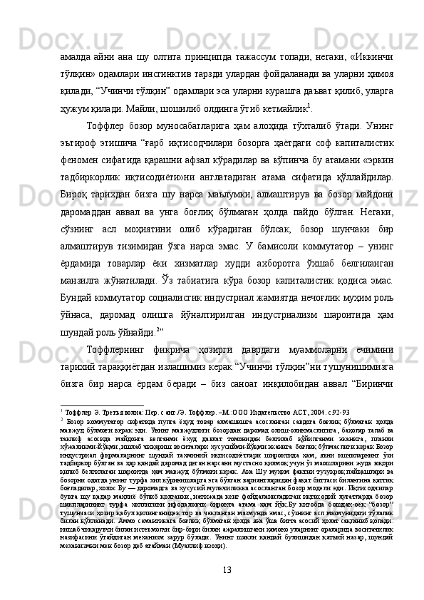 амалда   айни   ана   шу   олтита   принципда   тажассум   топади,   негаки,   «Иккинчи
тўлқин» одамлари инсгинктив тарзди улардан фойдаланади ва уларни ҳимоя
қилади, “Учинчи тўлқин” одамлари эса уларни курашга даъват қилиб, уларга
ҳужум қилади. Майли, шошилиб олдинга ўтиб кетмайлик 1
.
Тоффлер   бозор   муносабатларига   ҳам   алоҳида   тўхталиб   ўтади.   Унинг
эътироф   этишича   “ғарб   иқтисодчилари   бозорга   ҳаётдаги   соф   капиталистик
феномен  сифатида  қарашни афзал  кўрадилар  ва  кўпинча  бу  атамани  «эркин
тадбиркорлик   иқтисодиёти»ни   англатадиган   атама   сифатида   қўллайдилар.
Бироқ   тарихдан   бизга   шу   нарса   маълумки,   алмаштирув   ва   бозор   майдони
даромаддан   аввал   ва   унга   боғлиқ   бўлмаган   ҳолда   пайдо   бўлган.   Негаки,
сўзнинг   асл   моҳиятини   олиб   кўрадиган   бўлсак,   бозор   шунчаки   бир
алмаштирув   тизимидан   ўзга   нарса   эмас.   У   бамисоли   коммутатор   –   унинг
ёрдамида   товарлар   ёки   хизматлар   худди   ахборотга   ўхшаб   белгиланган
манзилга   жўнатилади.   Ўз   табиатига   кўра   бозор   капиталистик   қодиса   эмас.
Бундай коммутатор социалисгик индустриал жамиятда нечоғлик муҳим роль
ўйнаса,   даромад   олишга   йўналтирилган   индустриализм   шароитида   ҳам
шундай роль ўйнайди. 2
”
Тоффлернинг   фикрича   ҳозирги   даврдаги   муаммоларни   ечимини
тарихий тараққиётдан излашимиз керак “Учинчи тўлқин”ни тушунишимизга
бизга   бир   нарса   ёрдам   беради   –   биз   саноат   инқилобидан   аввал   “Биринчи
1
  Тоффлер Э. Третья волна: Пер. с анг./Э. Тоффлер. –М.:ООО Издательство АСТ, 2004. с.92-9 3
2
  Бозор   коммутатор   сифатида   пулга   ёҳуд   товар   алмашишга   асосланган   савдога   боғлиқ   бўлмаган   ҳолда
мавжуд   бўлмоғи   керак   эди.   Унинг   мавжудлиги   бозордан   даромад   олиш-олинмаслигига,   баҳолар   талаб   ва
таклиф   асосида   майдонга   келганми   ёхуд   давлат   томонидан   белгилаб   қўйилганми   эканига,   планли
хўжаликми-йўқми, ишлаб чиқариш воситалари хусусийми-йўқми эканига  боғлиқ бўлмаслиги керак Бозор
индустриал   фирмаларнинг   шундай   тахминий   иқтисодиётлари   широитида   ҳам,   яъни   ишчиларнинг   ўзи
тадбиркор бўлган ва ҳар қандай даромад деган нарсани   мустасно қилмоқ учун ўз маошларини жуда юқори
қилиб   белгилаган   шароитда   ҳам   мавжуд   бўлмоғи   керак.   Ана   Шу   муҳим   фактни   тузукроқ   пайқашлари   ва
бозорни одатда унинг турфа хил кўринишларга эга бўлган вариантларидан фақат биттаси билангина қаттиқ
боғладилар, холос Бу — даромадга  ва хусусий мулкчиликка асосланган  бозор модели эди. Иқтисодчилар
бунга   шу   қадар   маҳлиё   бўлиб   қолганки,   натижада   кенг   фойдаланиладиган   иқтисодий   луғатларда   бозор
шаклларининг   турфа   хиллигини   ифодаловчи   биронта   атама   ҳам   йўқ.Бу   китобда   бошдан-оёқ   “бозор”
тушунчаси  ҳозир қабул қилинганидек тор ва  чекланган   мазмунда эмас, сўзнинг асл мазмунидаги тўлалик
билан   қўлланади.   Аммо   семантикага   боғлиқ   бўлмаган  ҳолда яна ўша  битта асосий  ҳолат  сақланиб  қолади:
иишаб чиқарувчи билан истеъмолчи  бир-бири билан ажралишгани ҳамоно уларнинг ораларида воситачилик
назифасини   ўтайдиган   механизм   зарур   бўлади.   Унинг   шакли   қандай   булишидан   қатьий   назар,   шундай
механизмни  мен бозор деб атайман (Муаллиф изоҳи).
13 