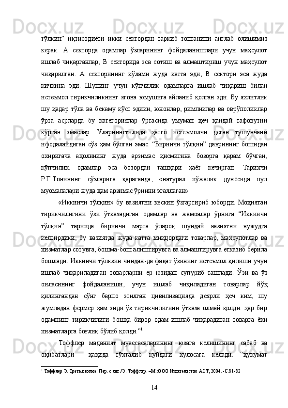 тўлқин”   иқтисодиёти   икки   сектордан   таркиб   топганини   англаб   олишимиз
керак.   А   секторда   одамлар   ўзларининг   фойдаланишлари   учун   маҳсулот
ишлаб   чиқарганлар,   В   секторида   эса   сотиш   ва   алмаштириш   учун   маҳсулот
чиқарилган.   А   секторининг   кўлами   жуда   катта   эди,   В   сектори   эса   жуда
кичкина   эди.   Шунинг   учун   кўпчилик   одамларга   ишлаб   чиқариш   билан
истеъмол тирикчиликнинг ягона  юмушига  айланиб қолган эди. Бу  яхлитлик
шу   қадар   тўла   ва   бекаму   кўст   эдики,   юнонлар,   римликлар   ва   оврўполиклар
ўрта   асрларда   бу   категориялар   ўртасида   умуман   ҳеч   қандай   тафовутни
кўрган   эмаслар.   Уларнингтилида   ҳатго   истеъмолчи   деган   тушунчани
ифодалайдиган   сўз   ҳам   бўлган   эмас.   “Биринчи   тўлқин”   даврининг   бошидан
охиригача   аҳолининг   жуда   арзимас   қисмигина   бозорга   қарам   бўчган,
кўпчилик.   одамлар   эса   бозордан   ташқари   ҳаёт   кечирган.   Тарихчи
Р.Г.Тонининг   сўзларига   қараганда,   «натурал   хўжалик   дунёсида   пул
муомалалари жуда ҳам арзимас ўринни эгаллаган».
«Иккинчи   тўлқин»   бу   вазиятни   кескин   ўзгартириб   юборди.   Моҳиятан
тирикчилигини   ўзи   ўтказадиган   одамлар   ва   жамоалар   ўрнига   “Иккиичи
тўлқин”   тарихда   биринчи   марта   ўлароқ   шундай   вазиятни   вужудга
келтирдики,   бу   вазиятда   жуда   катта   миқцордаги   товарлар,   маҳсулотлар   ва
хизматлар сотувга, бошма-бош алиштирувга ва алмаштирувга етказиб берила
бошлади. Иккинчи тўлкзин чиндан-да фақат ўзининг истеъмол қилиши учун
ишлаб   чиқариладиган   товарларни   ер   юзидан   супуриб   ташлади.   Ўзи   ва   ўз
оиласининг   фойдаланиши,   учун   ишлаб   чиқиладиган   товарлар   йўқ
қилингандан   сўнг   барпо   этилган   цивилизацияда   деярли   ҳеч   ким,   шу
жумладан   фермер   ҳам   энди   ўз   тирикчилигини   ўтказа   олмай   қолди.   ҳар   бир
одамнинг   тирикчилиги   бошқа   бирор   одам   ишлаб   чиқарадиган   товарга   ёки
хизматларга боғлиқ бўлиб қолди.” 1
Тоффлер   маданият   муассасаларининг   юзага   келишининг   сабаб   ва
оқибатлари     ҳақида   тўхталиб   қуйдаги   хулосага   келади.   “ҳукумат
1
  Тоффлер Э. Третья волна: Пер. с анг./Э. Тоффлер. –М.:ООО   Издательство АСТ, 2004.  -С . 81-82
14 