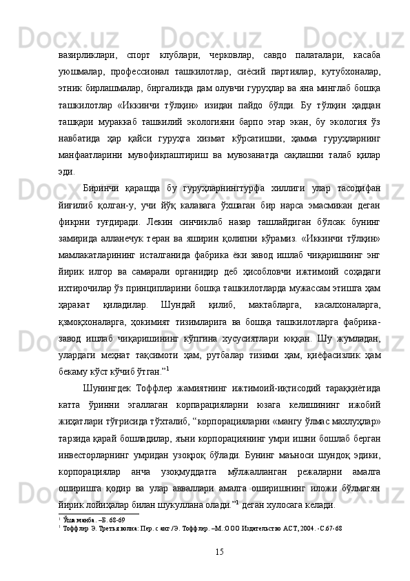 вазирликлари,   спорт   клублари,   черковлар,   савдо   палаталари,   касаба
уюшмалар,   профессионал   ташкилотлар,   сиёсий   партиялар,   кутубхоналар,
этник бирлашмалар, биргаликда дам олувчи гуруҳлар ва яна минглаб бошқа
ташкилотлар   «Иккинчи   тўлқин»   изидан   пайдо   бўлди.   Бу   тўлқин   ҳадцан
ташқари   мураккаб   ташкилий   экологияни   барпо   этар   экан,   бу   экология   ўз
навбатида   ҳар   қайси   гуруҳга   хизмат   кўрсатишни,   ҳамма   гуруҳларнинг
манфаатларини   мувофиқпаштириш   ва   мувозанатда   сақлашни   талаб   қилар
эди.
Биринчи   қарашда   бу   гуруҳларнингтурфа   хиллиги   улар   тасодифан
йиғилиб   қолган-у,   учи   йўқ   калавага   ўхшаган   бир   нарса   эмасмикан   деган
фикрни   туғдиради.   Лекин   синчиклаб   назар   ташлайдиган   бўлсак   бунинг
замирида   алланечук   теран   ва   яширин   қолипни   кўрамиз.   «Иккинчи   тўлқин»
мамлакатларининг   исталганида   фабрика   ёки   завод   ишлаб   чиқаришнинг   энг
йирик   илгор   ва   самарали   органидир   деб   ҳисобловчи   ижтимоий   соҳадаги
ихтирочилар ўз принципларини бошқа ташкилотларда мужассам этишга ҳам
ҳаракат   қиладилар.   Шундай   қилиб,   мактабларга,   касалхоналарга,
қзмоқхоналарга,   ҳокимият   тизимларига   ва   бошқа   ташкилотларга   фабрика-
завод   ишлаб   чиқаришининг   кўпгина   хусусиятлари   юққан.   Шу   жумладан,
улардаги   меҳнат   тақсимоти   ҳам,   рутбалар   тизими   ҳам,   қиёфасизлик   ҳам
бекаму кўст кўчиб ўтган.” 1
Шунингдек   Тоффлер   жамиятнинг   ижтимоий-иқтисодий   тараққиётида
катта   ўринни   эгаллаган   корпарацияларни   юзага   келишининг   ижобий
жиҳатлари тўғрисида тўхталиб, “корпорацияларни «мангу ўлмас махлуҳлар»
тарзида қарай бошладилар, яъни корпорациянинг умри ишни бошлаб берган
инвесторларнинг   умридан   узоқроқ   бўлади.   Бунинг   маъноси   шундоқ   эдики,
корпорациялар   анча   узоқмуддатга   мўлжалланган   режаларни   амалга
оширишга   қодир   ва   улар   авваллари   амалга   оширишнинг   иложи   бўлмагян
йирик лойиҳалар билан шукуллана олади.” 1
 деган хулосага келади.
1
  Ўша манба. –Б. 6 8-69
1
  Тоффлер Э. Третья волна: Пер. с анг./Э. Тоффлер. –М.:ООО   Издательство АСТ, 2004.  -С .6 7-68
15 
