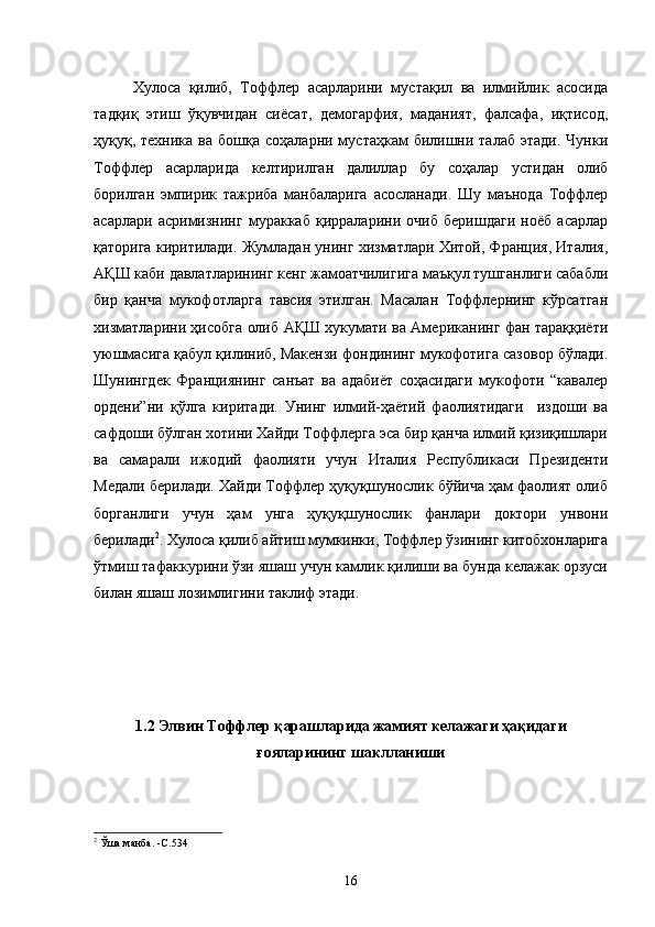 Хулоса   қилиб,   Тоффлер   асарларини   мустақил   ва   илмийлик   асосида
тадқиқ   этиш   ўқувчидан   сиёсат,   демогарфия,   маданият,   фалсафа,   иқтисод,
ҳуқуқ, техника  ва  бошқа  соҳаларни мустаҳкам   билишни  талаб  этади.  Чунки
Тоффлер   асарларида   келтирилган   далиллар   бу   соҳалар   устидан   олиб
борилган   эмпирик   тажриба   манбаларига   асосланади.   Шу   маънода   Тоффлер
асарлари   асримизнинг   мураккаб   қирраларини   очиб   беришдаги   ноёб   асарлар
қаторига киритилади. Жумладан унинг хизматлари Хитой, Франция, Италия,
АҚШ каби давлатларининг кенг жамоатчилигига маъқул тушганлиги сабабли
бир   қанча   мукофотларга   тавсия   этилган.   Масалан   Тоффлернинг   кўрсатган
хизматларини ҳисобга олиб АҚШ хукумати ва Американинг фан тараққиёти
уюшмасига қабул қилиниб, Макензи фондининг мукофотига сазовор бўлади.
Шунингдек   Франциянинг   санъат   ва   адабиёт   соҳасидаги   мукофоти   “кавалер
ордени”ни   қўлга   киритади.   Унинг   илмий-ҳаётий   фаолиятидаги     издоши   ва
сафдоши бўлган хотини Хайди Тоффлерга эса бир қанча илмий қизиқишлари
ва   самарали   ижодий   фаолияти   учун   Италия   Республикаси   Президенти
Медали берилади. Хайди Тоффлер ҳуқуқшунослик бўйича ҳам фаолият олиб
борганлиги   учун   ҳам   унга   ҳуқуқшунослик   фанлари   доктори   унвони
берилади 2
. Хулоса қилиб айтиш мумкинки, Тоффлер ўзининг китобхонларига
ўтмиш тафаккурини ўзи яшаш учун камлик қилиши ва бунда келажак орзуси
билан яшаш лозимлигини таклиф этади.
1.2 Элвин Тоффлер қарашларида жамият келажаги ҳақидаги
ғояларининг шаклланиши
2
  Ўша манба.  -С .5 3 4 
16 