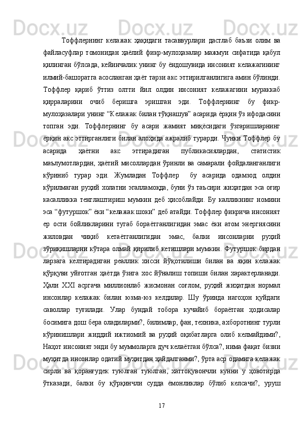 Тоффлернинг   келажак   ҳақидаги   тасаввурлари   дастлаб   баъзи   олим   ва
файласуфлар   томонидан   ҳаёлий   фикр-мулоҳазалар   мажмуи   сифатида   қабул
қилинган бўлсада, кейинчалик унинг бу ёндошувида инсоният келажагининг
илмий-башоратга асосланган ҳаёт тарзи акс эттирилганлигига амин бўлинди.
Тоффлер   қариб   ўттиз   олтти   йил   олдин   инсоният   келажагини   мураккаб
қирраларини   очиб   беришга   эришган   эди.   Тоффлернинг   бу   фикр-
мулоҳазалари унинг “Келажак билан тўқнашув” асарида ёрқин ўз ифодасини
топган   эди.   Тоффлернинг   бу   асари   жамият   миқёсидаги   ўзгаришларнинг
ёрқин акс эттирганлиги билан алоҳида ажралиб турарди. Чунки Тоффлер бу
асарида   ҳаётни   акс   эттирадиган   публикасиялардан,   статистик
маълумотлардан,   ҳаётий   мисоллардан   ўринли   ва   самарали   фойдаланганлиги
кўриниб   турар   эди.   Жумладан   Тоффлер     бу   асарида   одамзод   олдин
кўрилмаган руҳий холатни эгалламоқда, буни ўз таъсири жиҳатдан эса оғир
касалликка   тенглаштириш   мумкин   деб   ҳисоблайди.   Бу   калликнинг   номини
эса “футуршок” ёки “келажак шоки” деб атайди. Тоффлер фикрича инсоният
ер   ости   бойликларини   тугаб   бораётганлигидан   эмас   ёки   атом   энергиясини
жиловдан   чиқиб   кетаётганлигидан   эмас,   балки   инсонларни   руҳий
зўриқишларни кўтара олмай қирилиб кетишлари мумкин. Футуршок бирдан
ларзага   келтирадиган   реаллик   хисси   йўқотилиши   билан   ва   яқин   келажак
қўрқуви   уйғотган   ҳаётда   ўзига   хос   йўналиш   топиши   билан   характерланади.
Ҳали   ХХI   асргача   миллионлаб   жисмонан   соғлом,   руҳий   жиҳатдан   нормал
инсонлар   келажак   билан   юзма-юз   келдилар.   Шу   ўринда   нагоҳон   қуйдаги
саволлар   туғилади.   Улар   бундай   тобора   кучайиб   бораётган   ҳодисалар
босимига дош бера оладиларми?, билимлар, фан, техника, ахборотнинг турли
кўринишлари   жиддий   ижтиомий   ва   руҳий   оқибатларга   олиб   келмайдими?,
Наҳот инсоният энди бу муммоларга дуч келаётган бўлса?, нима фақат бизни
муҳитда инсонлар одатий муҳитдан ҳайдалганми?, ўрта аср одамига келажак
сирли   ва   қоранғудек   туюлган   туюлган,   хаттоқувончли   кунни   у   ҳовотирда
ўтказади,   балки   бу   қўрқинчли   судда   ёмонликлар   бўлиб   келсачи?,   уруш
17 