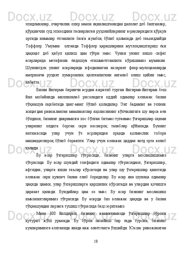 эпидемиялар, очарчилик охир замон яқинлашганидан далолат деб билганлар,
қўрқинчли суд эпизодини тасвирлаган руҳонийларнинг юракларидаги қўрқув
ортида   нималар   ётганлиги   бизга   жумбоқ   бўлиб   қолмоқда   деб   таъкидлайди
Тоффлер.   Умуман     олганда   Тоффлер   қарашларини   мутлоқлаштириш   ёки
ҳақиқат   деб   қабул   қилиш   ҳам   тўғри   эмас.   Чунки   унинг   иншо   сифат
асарларида   метафизик   ёндошув   етишмаётганлиги   кўришимиз   мумикин.
Шунингдек   унинг   асарларида   ифодаланган   аксарият   фикр-мулоҳазаларда
америкача   руҳият   хумкронлик   қилганлигини   ангалаб   олиш   қийин   эмас,
албатта. 
Бизни   йигирма   биринчи   асрдан   ажратиб   турган   йигирма-йигирма   беш
йил   мобайнида   миллионлаб   рисоладаги   оддий   одамлар   келажак   билан
тўқнашув   оқибатида   ҳанг-манг   бўлиб   қоладилар.   Энг   бадавлат   ва   техник
жиҳатдан ривожланган мамлакатлар аҳолисининг кўпчилигига шу нарса аён
бўлдики, бизнинг давримизга хос бўлган битмас-туганмас ўзгаришлар оқими
уларнинг   олдига   борган   сари   юксакроқ   талаблар   қўймоқда.   Бунинг
натижасида   улар   учун   ўз   асрларидан   орқада   қолмаслик   тобора
машаққатлироқ   бўлиб  бораяпти.   Улар  учун  келажак  ҳаддан   зиёд   эрта  келиб
қолади.
Бу   асар   ўзгаришлар   тўғрисида,   бизнинг   уларга   мослашишимиз
тўғрисида.   Бу   асар   шундай   тоифадаги   одамлар   тўғрисидаки,   ўзгаришлар,
афтидан,   уларга   яхши   таъсир   кўрсатади   ва   улар   шу   ўзгаришлар   қанотида
келажак   сари   қувонч   билан   елиб   борадилар.   Бу   асар   яна   шунақа   одамлар
ҳақида   ҳамки,   улар   ўзгаришларга   қаршилик   кўрсатади   ва   улардан   қочишга
ҳаракат   қилади.   Бундайлар   ҳам   оз   эмас.   Бу   асар   бизнинг   мослашиш
имкониятларимиз   тўғрисида.   Бу   асарда   биз   келажак   ҳақида   ва   у   билан
тўқнашувдан ларзага тушиш тўғрисида баҳс юритамиз.
Мана   300   йилдирки,   бизнинг   жамиятимизда   ўзгаришлар   бўрони
қутуриб   жўш   урмоқда.   Бу   бўрон   пасайиш   бир   ёқда   турсин,   бизнинг
кунларимизга келганида янада авж олаётганга ўхшайди. Юксак ривожланган
18 