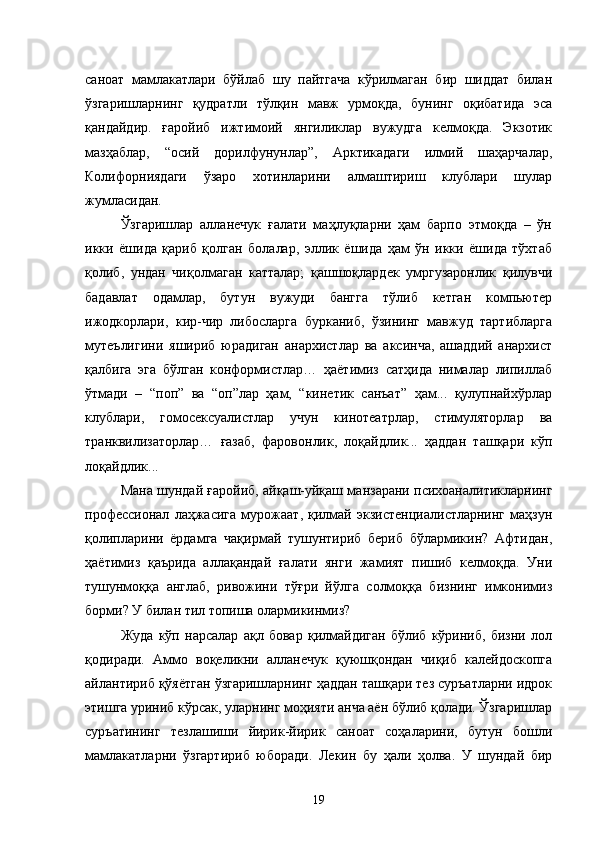 саноат   мамлакатлари   бўйлаб   шу   пайтгача   кўрилмаган   бир   шиддат   билан
ўзгаришларнинг   қудратли   тўлқин   мавж   урмоқда,   бунинг   оқибатида   эса
қандайдир.   ғаройиб   ижтимоий   янгиликлар   вужудга   келмоқда.   Экзотик
мазҳаблар,   “осий   дорилфунунлар”,   Арктикадаги   илмий   шаҳарчалар,
Колифорниядаги   ўзаро   хотинларини   алмаштириш   клублари   шулар
жумласидан.
Ўзгаришлар   алланечук   ғалати   маҳлуқларни   ҳам   барпо   этмоқда   –   ўн
икки   ёшида   қариб   қолган   болалар,   эллик   ёшида   ҳам   ўн   икки   ёшида   тўхтаб
қолиб,   ундан   чиқолмаган   катталар;   қашшоқлардек   умргузаронлик   қилувчи
бадавлат   одамлар,   бутун   вужуди   бангга   тўлиб   кетган   компьютер
ижодкорлари,   кир-чир   либосларга   бурканиб,   ўзининг   мавжуд   тартибларга
мутеълигини   яшириб   юрадиган   анархистлар   ва   аксинча,   ашаддий   анархист
қалбига   эга   бўлган   конформистлар…   ҳаётимиз   сатҳида   нималар   липиллаб
ўтмади   –   “поп”   ва   “оп”лар   ҳам,   “кинетик   санъат”   ҳам...   қулупнайхўрлар
клублари,   гомосексуалистлар   учун   кинотеатрлар,   стимуляторлар   ва
транквилизаторлар…   ғазаб,   фаровонлик,   лоқайдлик...   ҳаддан   ташқари   кўп
лоқайдлик...
Мана шундай ғаройиб, айқаш-уйқаш манзарани психоаналитикларнинг
профессионал   лаҳжасига   мурожаат,   қилмай   экзистенциалистларнинг   маҳзун
қолипларини   ёрдамга   чақирмай   тушунтириб   бериб   бўлармикин?   Афтидан,
ҳаётимиз   қаърида   аллақандай   ғалати   янги   жамият   пишиб   келмоқда.   Уни
тушунмоққа   англаб,   ривожини   тўғри   йўлга   солмоққа   бизнинг   имконимиз
борми? У билан тил топиша олармикинмиз?
Жуда   кўп   нарсалар   ақл   бовар   қилмайдиган   бўлиб   кўриниб,   бизни   лол
қодиради.   Аммо   воқеликни   алланечук   қуюшқондан   чиқиб   калейдоскопга
айлантириб қўяётган ўзгаришларнинг ҳаддан ташқари тез суръатларни идрок
этишга уриниб кўрсак, уларнинг моҳияти анча аён бўлиб қолади. Ўзгаришлар
суръатининг   тезлашиши   йирик-йирик   саноат   соҳаларини,   бутун   бошли
мамлакатларни   ўзгартириб   юборади.   Лекин   бу   ҳали   ҳолва.   У   шундай   бир
19 
