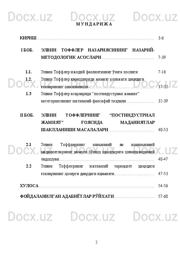 М У Н Д А Р И Ж А
КИРИШ ............................................................................................................... 3-6
  I  БОБ. ЭЛВИН   ТОФФЛЕР   НАЗАРИЯСИНИНГ   НАЗАРИЙ-
МЕТОДОЛОГИК АСОСЛАРИ .................................................. 7-39
1.1. Элвин Тоффлер ижодий фаолиятининг ўзига хослиги 7-16
1.2. Элвин Тоффлер қарашларида жамият келажаги ҳақидаги 
ғояларининг шаклланиши .............................................................. 17-32
1.3 Элвин Тоффлер асарларида “постиндустриал жамият” 
категориясининг ижтимоий-фалсафий таҳлили........................... 32-39
II  БОБ. ЭЛВИН   ТОФФЛЕРНИНГ   “ПОСТИНДУСТРИАЛ
ЖАМИЯТ”   ҒОЯСИДА   МАДАНИЯТЛАР
ШАКЛЛАНИШИ МАСАЛАЛАРИ ........................................... 40-53
2.1 Элвин   Тоффлернинг   анаънавий   ва   ноанаънавий
маданиятларнинг   намоён   бўлиш   шаклларига   цивилизациявий
ёндошуви.......................................................................................... 40-47
2.2 Элвин   Тоффлернинг   ижтимоий   тараққиёт   ҳақидаги
ғояларининг ҳозирги даврдаги аҳамияти...................................... 47-53
ХУЛОСА ............................................................................................................. 54-56
ФОЙДАЛАНИЛГАН АДАБИЁТЛАР РЎЙХАТИ ...................................... 57-60
2 