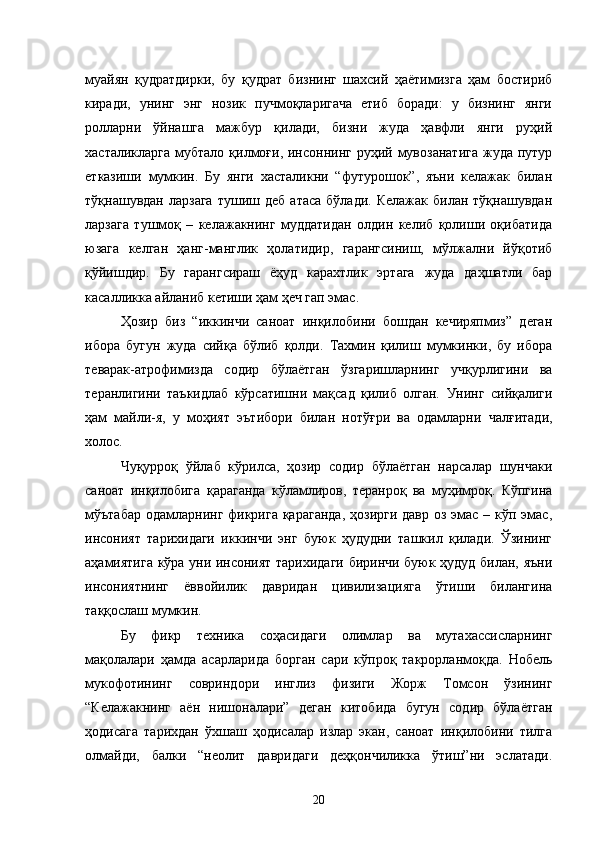 муайян   қудратдирки,   бу   қудрат   бизнинг   шахсий   ҳаётимизга   ҳам   бостириб
киради,   унинг   энг   нозик   пучмоқларигача   етиб   боради:   у   бизнинг   янги
ролларни   ўйнашга   мажбур   қилади,   бизни   жуда   ҳавфли   янги   руҳий
хасталикларга  мубтало  қилмоғи, инсоннинг  руҳий мувозанатига  жуда путур
етказиши   мумкин.   Бу   янги   хасталикни   “футурошок”,   яъни   келажак   билан
тўқнашувдан  ларзага  тушиш  деб   атаса   бўлади.  Келажак   билан  тўқнашувдан
ларзага   тушмоқ   –   келажакнинг   муддатидан   олдин   келиб   қолиши   оқибатида
юзага   келган   ҳанг-манглик   ҳолатидир,   гарангсиниш,   мўлжални   йўқотиб
қўйишдир.   Бу   гарангсираш   ёҳуд   карахтлик   эртага   жуда   даҳшатли   бар
касалликка айланиб кетиши ҳам ҳеч гап эмас.
Ҳозир   биз   “иккинчи   саноат   инқилобини   бошдан   кечиряпмиз”   деган
ибора   бугун   жуда   сийқа   бўлиб   қолди.   Тахмин   қилиш   мумкинки,   бу   ибора
теварак-атрофимизда   содир   бўлаётган   ўзгаришларнинг   учқурлигини   ва
теранлигини   таъкидлаб   кўрсатишни   мақсад   қилиб   олган.   Унинг   сийқалиги
ҳам   майли-я,   у   моҳият   эътибор и   билан   нотўғри   ва   одамларни   чалғитади,
холос.
Чуқурроқ   ўйлаб   кўрилса,   ҳозир   содир   бўлаётган   нарсалар   шунчаки
саноат   инқилобига   қараганда   кўламлиров,   теранроқ   ва   муҳимроқ.   Кўпгина
мўътабар  одамларнинг фикрига қараганда,  ҳозирги давр оз эмас – кўп эмас,
инсоният   тарихидаги   иккинчи   энг   буюк   ҳудудни   ташкил   қилади.   Ўзининг
аҳамиятига кўра уни инсоният тарихидаги биринчи буюк ҳудуд билан, яъни
инсониятнинг   ёввойилик   давридан   цивилизацияга   ўтиши   билангина
таққослаш мумкин.
Бу   фикр   техника   соҳасидаги   олимлар   ва   мутахассисларнинг
мақолалари   ҳамда   асарларида   борган   сари   кўпроқ   такрорланмоқда.   Нобель
мукофотининг   совриндори   инглиз   физиги   Жорж   Томсон   ўзининг
“Келажакнинг   аён   нишоналари”   деган   китобида   бугун   содир   бўлаётган
ҳодисага   тарихдан   ўхшаш   ҳодисалар   излар   экан,   саноат   инқилобини   тилга
олмайди,   балки   “неолит   давридаги   деҳқончиликка   ўтиш”ни   эслатади.
20 