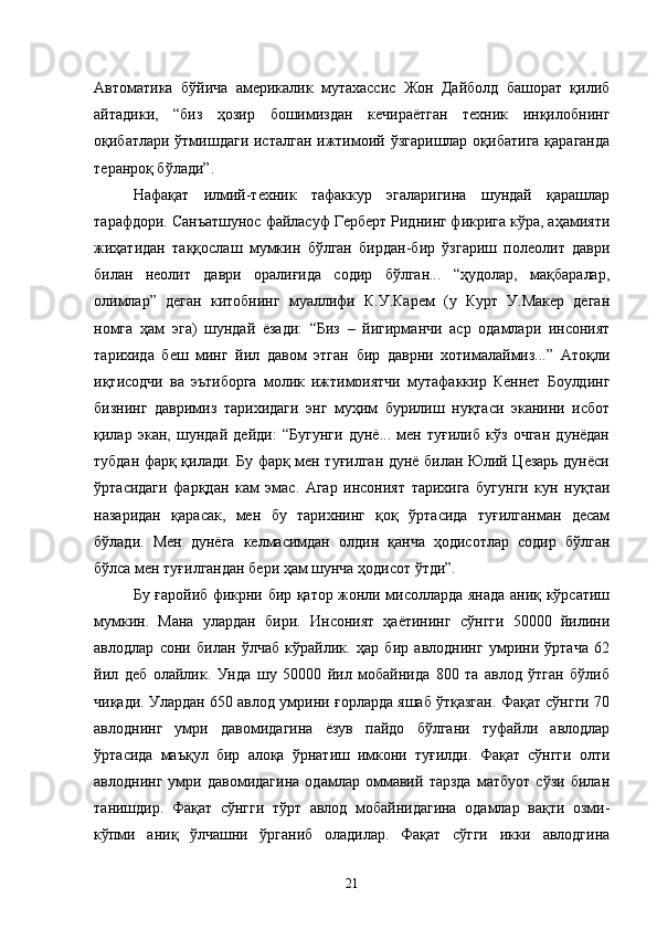 Автоматика   бўйича   америкалик   мутахассис   Жон   Дайболд   башорат   қилиб
айтадики,   “биз   ҳозир   бошимиздан   кечираётган   техник   инқилобнинг
оқибатлари ўтмишдаги исталган  ижтимоий ўзгаришлар  оқибатига  қараганда
теранроқ бўлади”.
Нафақат   илмий-техник   тафаккур   эгаларигина   шундай   қарашлар
тарафдори. Санъатшунос файласуф Герберт Риднинг фикрига кўра, аҳамияти
жиҳатидан   таққослаш   мумкин   бўлган   бирдан-бир   ўзгариш   полеолит   даври
билан   неолит   даври   оралиғида   содир   бўлган...   “ҳудолар,   мақбаралар,
олимлар”   деган   китобнинг   муаллифи   К.У.Карем   (у   Курт   У.Макер   деган
номга   ҳам   эга)   шундай   ёзади:   “Биз   –   йигирманчи   аср   одамлари   инсоният
тарихида   беш   минг   йил   давом   этган   бир   даврни   хотималаймиз...”   Атоқли
иқтисодчи   ва   эътиборга   молик   ижтимоиятчи   мутафаккир   Кеннет   Боулдинг
бизнинг   давримиз   тарихидаги   энг   муҳим   бурилиш   нуқтаси   эканини   исбот
қилар   экан,   шундай   дейди:   “Бугунги   дунё...   мен   туғилиб   кўз   очган   дунёдан
тубдан фарқ қилади. Бу фарқ мен туғилган дунё билан Юлий Цезарь дунёси
ўртасидаги   фарқдан   кам   эмас.   Агар   инсоният   тарихига   бугунги   кун   нуқтаи
назаридан   қарасак,   мен   бу   тарихнинг   қоқ   ўртасида   туғилганман   десам
бўлади.   Мен   дунёга   келмасимдан   олдин   қанча   ҳодисотлар   содир   бўлган
бўлса мен туғилгандан бери ҳам шунча ҳодисот ўтди”.
Бу ғаройиб фикрни бир қатор жонли мисолларда янада аниқ кўрсатиш
мумкин.   Мана   улардан   бири.   Инсоният   ҳаётининг   сўнгги   50000   йилини
авлодлар   сони   билан   ўлчаб   кўрайлик.   ҳар   бир   авлоднинг   умрини   ўртача   62
йил   деб   олайлик.   Унда   шу   50000   йил   мобайнида   800   та   авлод   ўтган   бўлиб
чиқади. Улардан 650 авлод умрини ғорларда яшаб ўтқазган. Фақат сўнгги 70
авлоднинг   умри   давомидагина   ёзув   пайдо   бўлгани   туфайли   авлодлар
ўртасида   маъқул   бир   алоқа   ўрнатиш   имкони   туғилди.   Фақат   сўнгги   олти
авлоднинг   умри   давомидагина   одамлар   оммавий   тарзда   матбуот   сўзи   билан
танишдир.   Фақат   сўнгги   тўрт   авлод   мобайнидагина   одамлар   вақти   озми-
кўпми   аниқ   ўлчашни   ўрганиб   оладилар.   Фақат   сўгги   икки   авлодгина
21 
