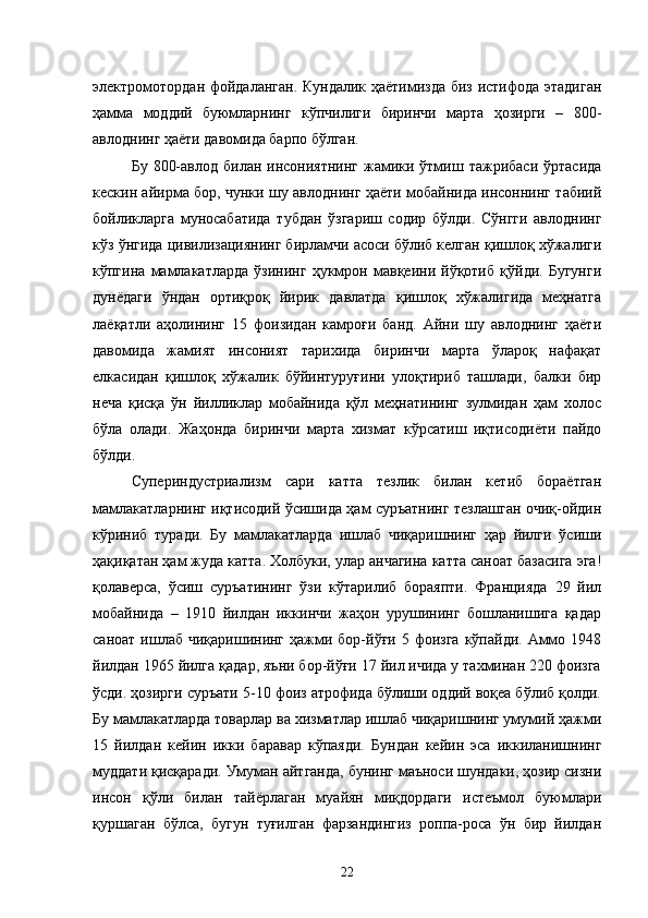 электромотордан фойдаланган. Кундалик ҳаётимизда биз истифода этадиган
ҳамма   моддий   буюмларнинг   кўпчилиги   биринчи   марта   ҳозирги   –   800-
авлоднинг ҳаёти давомида барпо бўлган.
Бу  800-авлод  билан  инсониятнинг  жамики  ўтмиш  тажрибаси  ўртасида
кескин айирма бор, чунки шу авлоднинг ҳаёти мобайнида инсоннинг табиий
бойликларга   муносабатида   тубдан   ўзгариш   содир   бўлди.   Сўнгги   авлоднинг
кўз ўнгида цивилизациянинг бирламчи асоси бўлиб келган қишлоқ хўжалиги
кўпгина   мамлакатларда   ўзининг   ҳукмрон   мавқеини   йўқотиб   қўйди.   Бугунги
дунёдаги   ўндан   ортиқроқ   йирик   давлатда   қишлоқ   хўжалигида   меҳнатга
лаёқатли   аҳолининг   15   фоизидан   камроғи   банд.   Айни   шу   авлоднинг   ҳаёти
давомида   жамият   инсоният   тарихида   биринчи   марта   ўлароқ   нафақат
елкасидан   қишлоқ   хўжалик   бўйинтуруғини   улоқтириб   ташлади,   балки   бир
неча   қисқа   ўн   йилликлар   мобайнида   қўл   меҳнатининг   зулмидан   ҳам   холос
бўла   олади.   Жаҳонда   биринчи   марта   хизмат   кўрсатиш   иқтисодиёти   пайдо
бўлди.
Супериндустриализм   сари   катта   тезлик   билан   кетиб   бораётган
мамлакатларнинг иқтисодий ўсишида ҳам суръатнинг тезлашган очиқ-ойдин
кўриниб   туради.   Бу   мамлакатларда   ишлаб   чиқаришнинг   ҳар   йилги   ўсиши
ҳақиқатан ҳам жуда катта. Холбуки, улар анчагина катта саноат базасига эга!
қолаверса,   ўсиш   суръатининг   ўзи   кўтарилиб   бораяпти.   Францияда   29   йил
мобайнида   –   1910   йилдан   иккинчи   жаҳон   урушининг   бошланишига   қадар
саноат  ишлаб  чиқаришининг  ҳажми бор-йўғи  5 фоизга  кўпайди.  Аммо  1948
йилдан 1965 йилга қадар, яъни бор-йўғи 17 йил ичида у тахминан 220 фоизга
ўсди. ҳозирги суръати 5-10 фоиз атрофида бўлиши оддий воқеа бўлиб қолди.
Бу мамлакатларда товарлар ва хизматлар ишлаб чиқаришнинг умумий ҳажми
15   йилдан   кейин   икки   баравар   кўпаяди.   Бундан   кейин   эса   иккиланишнинг
муддати қисқаради. Умуман айтганда, бунинг маъноси шундаки, ҳозир сизни
инсон   қўли   билан   тайёрлаган   муайян   миқдордаги   истеъмол   буюмлари
қуршаган   бўлса,   бугун   туғилган   фарзандингиз   роппа-роса   ўн   бир   йилдан
22 