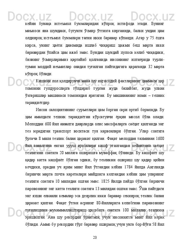 кейин   бунақа   истеъмол   буюмларидан   кўпроқ   истифода   этади.   Бунинг
маъноси   яна   шундаки,   бугунги   ўсмир   ўттизга   кирганида,   балки   ундан   ҳам
олдинроқ   истеъмол   буюмлари   тағин   икки   баравар   кўпаяди.   Агар   у   75   ёшга
кирса,   унинг   ҳаёти   давомида   ишлаб   чиқариш   ҳажми   беш   марта   икки
баравардан   ўпайса   ҳам   ажаб   эмас.   Бундан   шундай   хулоса   келиб   чиқадики,
бизнинг   ўсмирларимиз   қартайиб   қолганида   инсоннинг   ихтиёрида   турли-
туман   моддий   неъматлар   онадан   туғилган   пайтидагига   қараганда   32   марта
кўпроқ бўлади.
Кишини лол қолдирувчи мана шу иқтисодий фактларнинг ҳаммаси ҳар
томонни   гулдуросларга   тўлдириб   турган   жуда   бахайбат,   жуда   улкан
ўзгаришлар   машинаси   томонидан   яратиган.   Бу   машинанинг   номи   –   техник
тараққиётдир.
Инсон   салоҳиятининг с уръатлари ҳам борган сари ортиб бормоқда. Бу
ҳам   амалдаги   техник   тараққиётни   кўрсатувчи   ёрқин   мисол   бўла   ол ади.
Мелоддан   600 йил аввалги даврларда олис масофаларга саёҳат қилганда энг
тез   юрадиган   транспорт   воситаси   туя   карвонлари   бўлган.   Улар   соатига
ўртача   8  миля  тезлик   балан  ҳаракат   қилган.  Фақат  мелоддан  тахминан  1600
йил   аввалгина   енгил   уруш   аробалари   кашф   этилгандан   кейингина   саёҳат
тезлигини соатига  20 миляга  оширишга  муваффақ бўлинди. Бу  кашфиёт  шу
қадар   катта   кашфиёт   бўлган   эдики,   бу   тезликни   ошириш   шу   қадар   қийин
кечдики,   орадан   уч   ярим   минг   йил   ўтгандан   кейин   1784   йилда   Англияда
биринчи   марта   почта   кареталари   майдонга   келгандан   кейин   ҳам   уларнинг
тезлиги   соатига   10   милядан   ошган   эмас.   1825   йилда   пайдо   бўлган   биринчи
паровознинг энг катта тезлиги соатига 13 милядан ошган эмас. Ўша пайтдаги
энг яхши елканли кемалар эса  деярлик икки баравар  секинроқ тезлик билан
ҳаракат   қилган.   Фақат   ўтган   асрнинг   80-йилларига   келибгина   паравознинг
туғилишини   мукаммаллаштириш   ҳисобига   соатига   100   милялик   тезликка
эришилган.   Ана   шу   рекордни   ўрнатмоқ   учун   инсониятга   минг   йил   керак
бўлади. Аммо бу рекордни тўрт баравар оширмоқ учун унга бор-йўғи 58 йил
23 