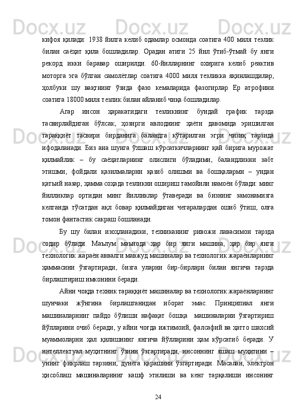 кифоя   қилади:   1938   йилга   келиб   одамлар   осмонда   соатига   400   миля   тезлик
билан   саёҳат   қила   бошладилар.   Орадан   атиги   25   йил   ўтиб-ўтмай   бу   янги
рекорд   икки   баравар   оширилди.   60-йилларнинг   охирига   келиб   реактив
моторга   эга   бўлган   самолётлар   соатига   4000   миля   тезликка   яқинлашдилар,
ҳолбуки   шу   вақтнинг   ўзида   фазо   кемаларида   фазогирлар   Ер   атрофини
соатига 18000 миля тезлик билан айланиб чиқа бошладилар.
Агар   инсон   ҳаракатидаги   тезликнинг   бундай   график   тарзда
тасвирлайдиган   бўлсак,   ҳозирги   авлоднинг   ҳаёти   давомида   эришилган
тараққиёт   тасвири   бирданига   баландга   кўтарилган   эгри   чизиқ   тарзида
ифодаланади.   Биз   ана   шунга   ўхшаш   кўрсаткичларнинг   қай   бирига   мурожат
қилмайлик   –   бу   саёҳатларнинг   олислиги   бўладими,   баландликни   забт
этишми,   фойдали   қазилмаларни   қазиб   олишми   ва   бошқаларми   –   ундан
қатъий назар, ҳамма соҳада тезликни ошириш тамойили намоён бўлади: минг
йилликлар   ортидан   минг   йилликлар   ўтаверади   ва   бизнинг   замонамизга
келганда   тўсатдан   ақл   бовар   қилмайдиган   чегаралардан   ошиб   ўтиш,   олға
томон фантастик сакраш бошланади.
Бу   шу   билан   изоҳланадики,   техниканинг   ривожи   лавасимон   тарзда
содир   бўлади.   Маълум   маънода   ҳар   бир   янги   машина,   ҳар   бир   янги
технологик жараён аввалги мавжуд машиналар ва технологик жараёнларнинг
ҳаммасини   ўзгартиради,   бизга   уларни   бир-бирлари   билан   янгича   тарзда
бирлаштириш имконини беради.
Айни чоқда техник тараққиёт машиналар  ва технологик жараёнларнинг
шунчаки   жўнги на   бирлашганидан   иборат   эмас.   Принципиал   янги
машиналарнинг   пайдо   бўлиши   нафақат   бошқа     машиналарни   ўзгартириш
йўлларини очиб беради , у айни чоғда ижтимоий, фалсафий ва ҳатто шахсий
муаммоларни   ҳал   қилишнинг   янгича   йўлларини   ҳам   кўрсатиб   беради.   У
интеллектуал   муҳитнинг   ўзини   ўзгартиради,   инсоннинг   яшаш   муҳитини   –
унинг   фикрлаш   тарзини,   дунёга   қарашини   ўзгартиради.   Масалан,   электрон
ҳисоблаш   машиналариниг   кашф   этилиши   ва   кенг   тарқалиши   инсонинг
24 