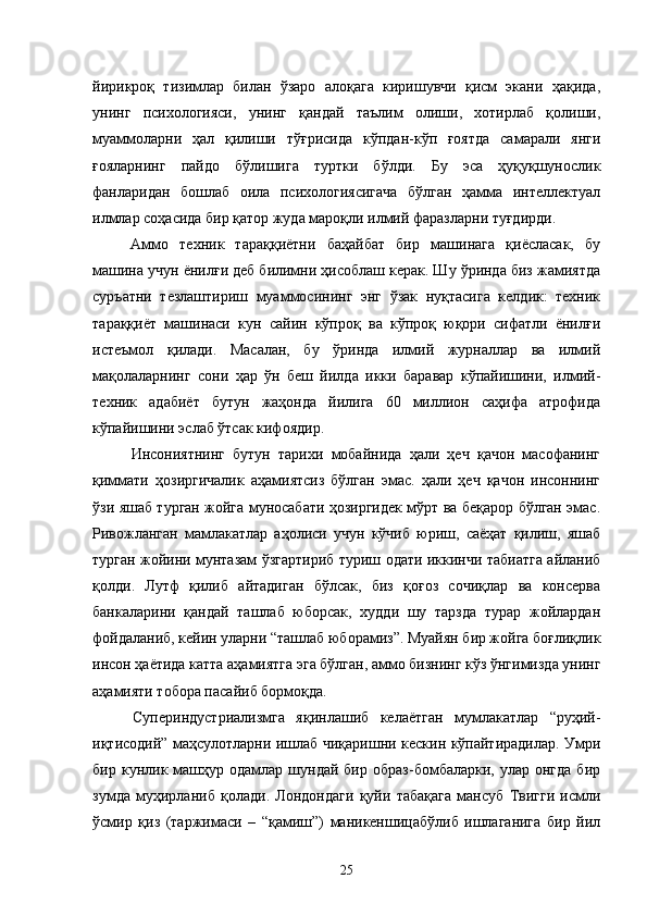 йирикроқ   тизимлар   билан   ўзаро   алоқага   киришувчи   қисм   экани   ҳақида,
унинг   психологияси,   унинг   қандай   таълим   олиши,   хотирлаб   қолиши,
муаммоларни   ҳал   қилиши   тўғрисида   кўпдан-кўп   ғоятда   самарали   янги
ғояларнинг   пайдо   бўлишига   туртки   бўлди.   Бу   эса   ҳуқуқшунослик
фанларидан   бошлаб   оила   психологиясигача   бўлган   ҳамма   интеллектуал
илмлар соҳасида бир қатор жуда мароқли илмий фаразларни туғдирди.
Аммо   техник   тараққиётни   баҳайбат   бир   машинага   қиёсласак,   бу
машина учун ёнилғи деб билимни ҳисоблаш керак. Шу ўринда биз жамиятда
суръатни   тезлаштириш   муаммосининг   энг   ўзак   нуқтасига   келдик:   техник
тараққиёт   машинаси   кун   сайин   кўпроқ   ва   кўпроқ   юқори   сифатли   ёнилғи
истеъмол   қилади.   Масалан,   бу   ўринда   илмий   журналлар   ва   илмий
мақолаларнинг   сони   ҳар   ўн   беш   йилда   икки   баравар   кўпайишини,   илмий-
техник   адабиёт   бутун   жаҳонда   йилига   60   миллион   саҳифа   атрофида
кўпайишини эслаб ўтсак кифоядир.
Инсониятнинг   бутун   тарихи   мобайнида   ҳали   ҳеч   қачон   масофанинг
қиммати   ҳозиргичалик   аҳамиятсиз   бўлган   эмас.   ҳали   ҳеч   қачон   инсоннинг
ўзи яшаб турган жойга муносабати ҳозиргидек мўрт ва беқарор бўлган эмас.
Ривожланган   мамлакатлар   аҳолиси   учун   кўчиб   юриш,   саёҳат   қилиш,   яшаб
турган жойини мунтазам ўзгартириб туриш одати иккинчи табиатга айланиб
қолди.   Лутф   қилиб   айтадиган   бўлсак,   биз   қоғоз   сочиқлар   ва   консерва
банкаларини   қандай   ташлаб   юборсак,   худди   шу   тарзда   турар   жойлардан
фойдаланиб, кейин уларни “ташлаб юборамиз”. Муайян бир жойга боғлиқлик
инсон ҳаётида катта аҳамиятга эга бўлган, аммо бизнинг кўз ўнгимизда унинг
аҳамияти тобора пасайиб бормоқда.
Супериндустриализмга   яқинлашиб   келаётган   мумлакатлар   “руҳий-
иқтисодий” маҳсулотларни ишлаб чиқаришни кескин кўпайтирадилар. Умри
бир  кунлик  машҳур  одамлар  шундай  бир  образ-бомбаларки,  улар  онгда   бир
зумда   муҳирланиб   қолади.   Лондондаги   қуйи   табақага   мансуб   Твигги   исмли
ўсмир   қиз   (таржимаси   –   “қамиш”)   маникеншицабўлиб   ишлаганига   бир   йил
25 