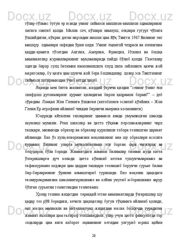 тўлар-тўлмас бутун ер юзида унинг сиймоси миллион-миллион одамларнинг
онгига   сингиб   қолди.   Малла   соч,   кўзлари   намхуш,   оёқлари   гугурт   чўпига
ўхшайдиган, кўкрак деган нарсадан нишон ҳам йўқ Твигги 1967 йилнинг энг
машҳур   одамлари сафидан ўрин олди. Унинг ёқимтой чеҳраси ва оэғингина
қадди-қомати   тўсатдан   Англия,   Америка,   Франция,   Италия   ва   бошқа
мамлакатлар   журналларининг   муқоваларида   пайдо   бўлиб   қолди.   Газеталар
одатда   бирор   сулҳ   битимни   имзоланишига   ёхуд   папа   сайловига   қанча   жой
ажратсалар, бу қизга ҳам шунча жой бера бошладилар. ҳозир эса Твиггининг
сиймоси хотирамиздан ўчиб кетди ҳисоб.
Яқинда мен битта заковатли, жиддий ўқувчи қиздан “сенинг ўзинг ёки
синфдош   дугоналаринг   ҳурмат   қиладиган   бирон   қаҳрамон   борми?”   –   деб
сўрадим. Лоақал Жон Гленнга ўхшаган  (китобхонга  эслатиб қўяйлик – Жон
Гленн Ер атрофини айланиб чиққан биринчи америка космонавти).
Юқорида   айтилган   гапларнинг   ҳаммаси   янада   умумлашган   шаклда
якунлаш   мумкин.   Реал   шахслар   ва   ҳатто   тўқима   персонажларнинг   чарх
ташқари, миямизда образлр ва образлар қурилиши тобора тезлашган ҳаракат
айланади.   Биз   ўз   хулқ-атворимизни   воқеликнинг   ана   шу   образлари   асосига
қурамиз.   Бизнинг   уларга   муносабатимиз   эса   борган   сари   енгилроқ   ва
беҳудароқ   бўла   боради.   Жамиятдаги   жамики   билимлар   тизими   жуда   катта
ўзгаришларга   дуч   келади.   ҳатто   кўникиб   кетган   тушунчаларимиз   ва
тафаккуримиз  кодлари  ҳам  ҳаддан  ташқари  тезлашиб  борувчи   суръат  билан
бир-бирларининг   ўрнини   алмаштириб   туришади.   Биз   воқелик   ҳақидаги
тасавурларимизни   шакллантиришимиз   ва   кейин   унутиб   юборишимиз   зарур
бўлган суръатни тезлатгандан тезлатамиз.
Ҳозир техник жиҳатдан  тараққий этган мамлакатларда ўзгаришлар шу
қадар   тез   рўй   берадики,   кечаги   ҳақиқатлар   бугун   тўқимага   айланиб   қолади,
энг   юксак   малакали   ва   интеллектуал   жиҳатдан   юксак   босқичда   турадиган
жамият аъзолари ҳам эътироф этишмоқдаки, улар учун ҳатто фавқулотда тор
соҳаларда   ҳам   янги   ахборот   оқимининг   кетидан   улгуриб   юриш   қийин
26 