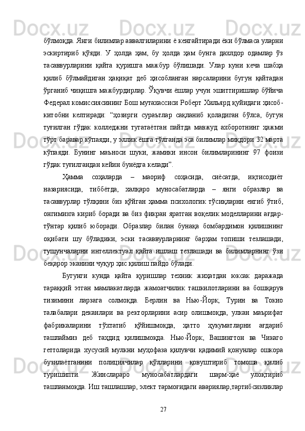 бўлмоқда. Янги билимлар аввалгиларини ё кенгайтиради ёки бўлмаса уларни
эскиртириб   қўяди.   У   ҳолда   ҳам,   бу   ҳолда   ҳам   бунга   дахлдор   одамлар   ўз
тасаввурларини   қайта   қуришга   мажбур   бўлишади.   Улар   куни   кеча   шабҳа
қилиб   бўлмайдиган   ҳақиқат   деб   ҳисобланган   нарсаларини   бугун   қайтадан
ўрганиб чиқишга  мажбурдирлар. Ўқувчи  ёшлар  учун эшиттиришлар бўйича
Федерал комиссиясининг Бош мутахассиси Роберт Хильярд қуйидаги ҳисоб-
китобни   келтиради:   “ҳозирги   сураътлар   сақланиб   қоладиган   бўлса,   бугун
туғилган   гўдак   колледжни   тугатаётган   пайтда   мавжуд   ахборотнинг   ҳажми
тўрт баравар кўпаяди, у эллик ёшга тўлганда эса билимлар миқдори 32 марта
кўпаяди.   Бунинг   маъноси   шуки,   жамики   инсон   билимларининг   97   фоизи
гўдак туғилгандан кейин бунёдга келади”.
Ҳамма   соҳаларда   –   маориф   соҳасида,   сиёсатда,   иқтисодиёт
назариясида,   тиббётда,   халқаро   муносабатларда   –   янги   образлар   ва
тасаввурлар   тўлқини   биз   қўйган   ҳамма   психологик   тўсиқларни   енгиб   ўтиб,
онгимизга кириб боради ва биз фикран яратган воқелик моделларини ағдар-
тўнтар   қилиб   юборади.   Образлар   билан   бунақа   бомбардимон   қилишнинг
оқибати   шу   бўладики,   эски   тасаввурларнинг   барҳам   топиши   тезлашади,
тушунчаларни   интеллектуал   қайта   ишлаш   тезлашади   ва   билимларнинг   ўзи
беқарор эканини чуқур ҳис қилиш пайдо бўлади.
Бугунги   кунда   қайта   қуришлар   техник   жиҳатдан   юксак   даражада
тараққий   этган   мамлакатларда   жамоатчилик   ташкилотларини   ва   бошқарув
тизимини   ларзага   солмоқда.   Берлин   ва   Нью-Йорк,   Турин   ва   Токио
талабалари   деканлари   ва   ректорларини   асир   олишмоқда,   улкан   маърифат
фабрикаларини   тўхтатиб   қўйишмоқда,   ҳатто   ҳукуматларни   ағдариб
ташлаймиз   деб   таҳдид   қилишмоқда.   Нью-Йорк,   Вашингтон   ва   Чикаго
геттоларида   хусусий   мулкни   муҳофаза   қилувчи   қадимий   қонунлар   ошкора
бузилаётганини   полициячилар   қўлларини   қовуштириб   томоша   қилиб
туришипти.   Жинслараро   муносабатлардаги   шарм-ҳаё   улоқтириб
ташланмоқда. Иш ташлашлар, элект тармоғидаги авариялар,тартибсизликлар
27 