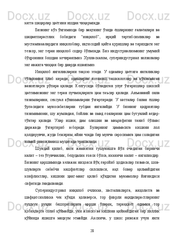 катта шаҳарлар ҳаётини ишдан чиқармоқда.
Бизнинг   кўз   ўнгимизда   бир   вақтнинг   ўзида   ёшларнинг   ғалаёнлари   ва
шаҳватпарастлик   бобидаги   “инқилоб”,   ирқий   тартибсизликлар   ва
мустамлакалардаги инқилоблар, иқтисодий қайта қуришлар ва тарихдаги энг
тезкор,   энг   теран   инқилоб   содир   бўлмоқда.   Биз   индустриализмнинг   умумий
бўҳронини бошдан кечираяпмиз. Хулласкалом, супериндустриал зилзилалар
энг авжига чиққан бир даврда яшаяпмиз.
Инқилоб   янгиликларни   тақозо   этади.   У   одамлар   ҳаётига   янгиликлар
тўлқинини   олиб   киради,   одамларни   нотаниш   ташкилотлар   ва   кўникмаган
вазиятларга   рўпара   қилади.   Келгусида   бўладиган   улуғ   ўзгаришлар   шахсий
ҳаётимизнинг   энг   теран   пучмоқларига   ҳам   таъсир   қилади.   Анъанавий   оила
тизимларини,   сексуал   кўникмаларни   ўзгартиради.   У   катталар   билан   ёшлар
ўртасидаги   муносабатларни   тубдан   янгилайди.   У   бизнинг   қадриятлар
тизимимизни, шу жумладан, бойлик ва омад ғояларини ҳам бутунлай ағдар-
тўнтар   қилади.   Улар   ишни,   дам   олишни   ва   маърифатни   таниб   бўлмас
даражада   ўзгартириб   юборади.   Буларнинг   ҳаммасига   кишини   лол
қолдирувчи, жуда бежирим, айни чоқда бир мунча саросимага ҳам соладиган
илмий ривожланиш муҳитида эришилади.
Шундай   қилиб,   янги   жамиятни   тушунишга   йўл   очадиган   биринчи
калит – тез ўтувчанлик, беҳудалик ғояси бўлса, иккинчи калит – янгиликдир.
Бизнинг қаршимизда келажак ниҳояси йўқ ғаройиб ҳодисалар тизмаси, шов-
шувларга   сабабчи   кашфиётлар   силсиласи,   ақл   бовар   қилмайдиган
конфликтлар,   кишини   ҳанг-манг   қилиб   қўядиган   муаммолар   йиғиндиси
сифатида гавдаланади.
Супериндустриал   инқилоб   очликка,   хасталикларга,   жаҳолатга   ва
шафқатсизликка   чек   қўяди.   қолаверса,   тор   фикрли   ақидапарастларнинг
тушкун   руҳли   башоратларига   қарши   ўлароқ,   тараққиёт   одамни   тор
қобиқларга солиб қўймайди, уни жонсиз ва кишини қийнайдиган бир хиллик
қўйнида   яшашга   маҳкум   этмайди.   Аксинча,   у   шахс   ривожи   учун   янги
28 