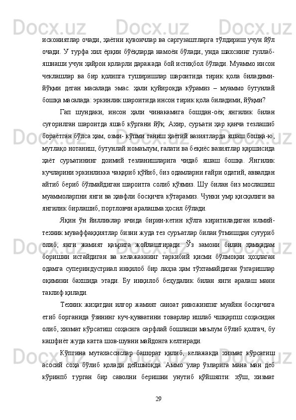 искониятлар очади, ҳаётни қувончлар ва саргузаштларга тўлдириш учун йўл
очади. У турфа хил ёрқин бўёқларда намоён бўлади, унда шахснинг гуллаб-
яшнаши учун ҳайрон қоларли даражада бой истиқбол бўлади. Муаммо инсон
чеклашлар   ва   бир   қолипга   туширишлар   шароитида   тирик   қола   биладими-
йўқми   деган   масалада   эмас.   ҳали   қуйироқда   кўрамиз   –   муаммо   бутунлай
бошқа масалада: эркинлик шароитида инсон тирик қола биладими, йўқми?
Гап   шундаки,   инсон   ҳали   чинакамига   бошдан-оёқ   янгилик   билан
суғорилган   шароитда   яшаб   кўргани   йўқ.   Ахир,   суръати   ҳар   қанча   тезлашиб
бораётган бўлса ҳам, озми- кўпми таниш ҳаётий вазиятларда яшаш бошқа-ю,
мутлақо нотаниш, бутунлай номаълум, ғалати ва беқиёс вазиятлар қаршисида
ҳаёт   суръатининг   доимий   тезланишларига   чидаб   яшаш   бошқа.   Янгилик
кучларини эркинликка чақариб қўйиб, биз одамларни ғайри одатий, аввалдан
айтиб бериб бўлмайдиган шароитга солиб қўямиз. Шу билан биз мослашиш
муаммоларпни янги ва ҳавфли босқичга кўтарамиз. Чунки умр қисқалиги ва
янгилик бирлашиб, портловчи аралашма ҳосил бўлади. 
Яқин   ўн   йилликлар   ичида   бирин-кетин   қўлга   киритиладиган   илмий-
техник муваффаққиятлар бизни жуда тез суръатлар билан ўтмишдан суғуриб
олиб,   янги   жамият   қаърига   жойлаштиради.   Ўз   замони   билан   ҳамқадам
боришни   истайдиган   ва   келажакнинг   таркибий   қисми   бўлмоқни   ҳоҳлаган
одамга   супериндустриал   инқилоб   бир   лаҳза   ҳам   тўхтамайдиган   ўзгаришлар
оқимини   бахшида   этади.   Бу   и н қ илоб   бе ҳ удалик   билан   янги   аралаш   мани
таклиф  қи лади. 
Техник ж иҳ атдан илғор  жамият  саноат ривожинпнг муайян босқичига
етиб  борганида   ўзининг   куч-қуввати ни   товарлар  ишлаб  чшқарпш соҳасидан
олиб, хизмат к ў рсатиш соҳасига сарфлай бошлаши маълум б ў либ қолгач, бу
кашфи ё т жуда катта шов-шувни майдонга келтиради. 
Кўпгина   мутахассислар   башорат   қилиб,   келажакда   хизмат   кўрсатиш
асосий   соҳа   бўлиб   қолади   дейшмоқда.   Аммо   улар   ўзларига   мана   ман   деб
кўринпб   турган   бир   саволни   бeришни   унутиб   қўйшяпти:   хўш,   хизмат
29 