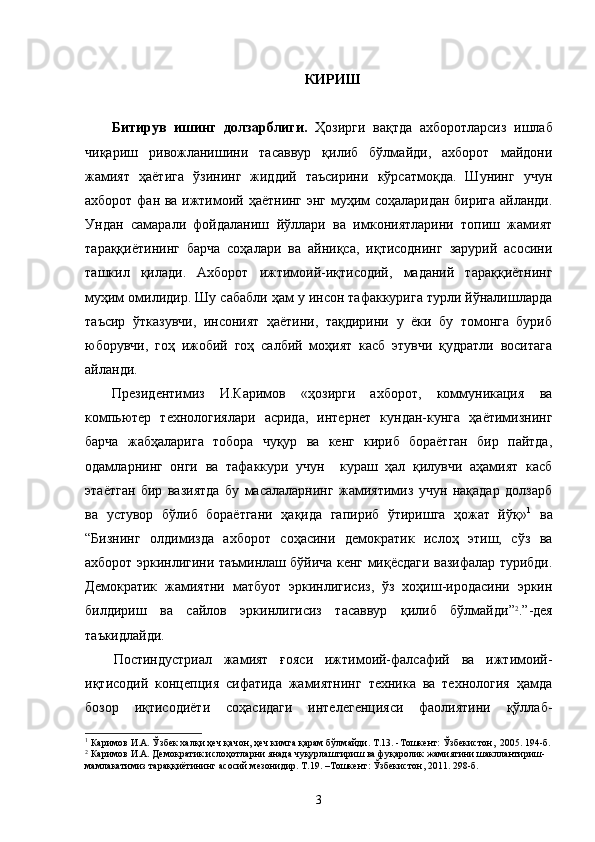 КИРИШ
Битирув   ишинг   долзарблиги.   Ҳозирги   вақтда   ахборотларсиз   ишлаб
чиқариш   ривожланишини   тасаввур   қилиб   бўлмайди,   ахборот   майдони
жамият   ҳаётига   ўзининг   жиддий   таъсирини   кўрсатмоқда.   Шунинг   учун
ахборот фан ва ижтимоий ҳаётнинг энг муҳим соҳаларидан бирига айланди.
Ундан   самарали   фойдаланиш   йўллари   ва   имкониятларини   топиш   жамият
тараққиётининг   барча   соҳалари   ва   айниқса,   иқтисоднинг   зарурий   асосини
ташкил   қилади.   Ахборот   ижтимоий-иқтисодий,   маданий   тараққиётнинг
муҳим омилидир. Шу сабабли ҳам у инсон тафаккурига турли йўналишларда
таъсир   ўтказувчи,   инсоният   ҳаётини,   тақдирини   у   ёки   бу   томонга   буриб
юборувчи,   гоҳ   ижобий   гоҳ   салбий   моҳият   касб   этувчи   қудратли   воситага
айланди. 
Президентимиз   И.Каримов   «ҳозирги   ахборот,   коммуникация   ва
компьютер   техно логиялари   асрида,   интернет   кундан-кунга   ҳаётимизнинг
барча   жабҳаларига   тобора   чуқур   ва   кенг   кириб   бораётган   бир   пайтда,
одамларнинг   онги   ва   тафаккури   учун     кураш   ҳал   қилувчи   аҳамият   касб
этаётган   бир   вазиятда   бу   масалаларнинг   жамиятимиз   учун   нақадар   долзарб
ва   устувор   бўлиб   бораётгани   ҳақида   гапириб   ўтиришга   ҳожат   йўқ» 1
  ва
“Бизнинг   олдимизда   ахборот   соҳасини   демократик   ислоҳ   этиш,   сўз   ва
ахборот эркинлигини таъминлаш бўйича кенг миқёсдаги вазифалар турибди.
Демократик   жамиятни   матбуот   эркинлигисиз,   ўз   хоҳиш-иродасини   эркин
билдириш   ва   сайлов   эркинлигисиз   тасаввур   қилиб   бўлмайди ” 2
.”-дея
таъкидлайди.
Постиндустриал   жамият   ғояси   ижтимоий-фалсафий   ва   ижтимоий-
иқтисодий   концепция   сифатида   жамиятнинг   техника   ва   технология   ҳамда
бозор   иқтисодиёти   соҳасидаги   интелегенцияси   фаолиятини   қўллаб-
1
 Каримов И.А. Ўзбек халқи ҳеч қачон, ҳеч кимга қарам бўлмайди. Т.13. -Тошкент: Ўзбекистон,  2005. 194-б.
2
 Каримов И.А. Демократик ислоҳотларни янада чуқурлаштириш ва фуқаролик жамиятини шакллантириш-
мамлакатимиз тараққиётининг асосий мезонидир. Т.19. –Тошкент: Ўзбекистон, 2011. 298-б.
3 