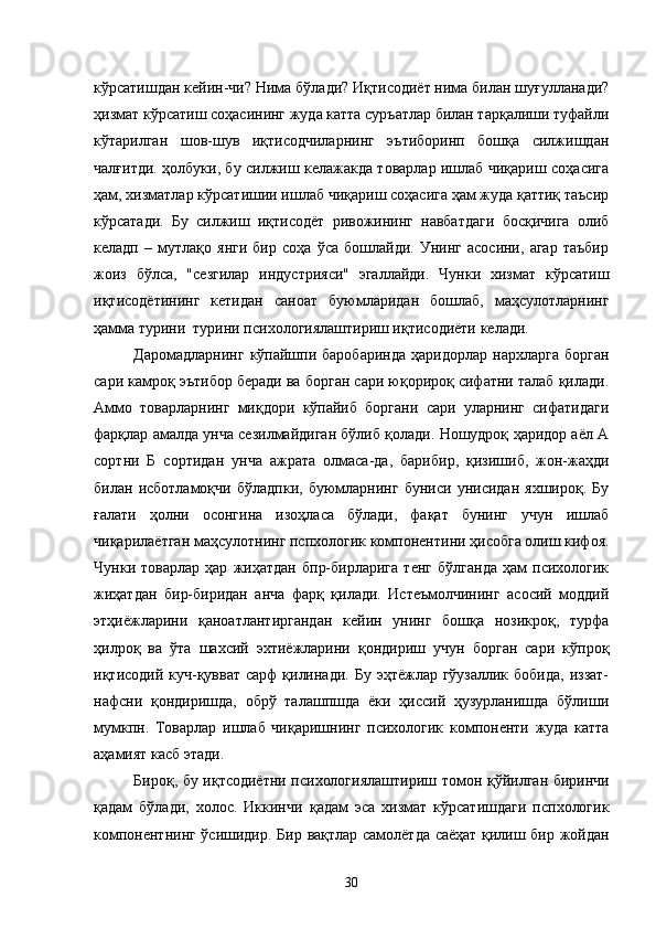 кўрсатишдан кейин-чи? Нима бўлади? Иқтисодиёт нима билан шуғулланади?
ҳизмат кўрсатиш соҳасининг жуда катта суръатлар билан тарқалиши туфайли
кўтарилган   шов-шув   иқтисодчиларнинг   эътиборинп   бошқа   силжишдан
чалғитди. ҳолбуки, бу силжиш келажакда товарлар ишлаб чиқариш соҳасига
ҳам, хизматлар кўрсатишии ишлаб чиқариш соҳасига ҳам жуда қаттиқ таъсир
кўрсатади.   Бу   силжиш   иқтисодёт   ривожининг   навбатдаги   босқичига   олиб
келадп   –   мутлақо   янги   бир   соҳа   ўса   бошлайди.   Унинг   асосини,   агар   таъбир
жоиз   бўлса,   "сезгилар   индустрияси"   эгаллайди.   Чунки   хизмат   кўрсатиш
иқтисодётининг   кетидан   саноат   буюмларидан   бошлаб,   маҳсулотларнинг
ҳамма турини  турини психологиялаштириш иқтисодиёти келади. 
Даромадларнинг   кўпайшпи  баробаринда  ҳаридорлар   нархларга  борган
сари камроқ эътибор беради ва борган сари юқорироқ сифатни талаб қилади.
Аммо   товарларнинг   миқдори   кўпайиб   боргани   сари   уларнинг   сифатидаги
фарқлар амалда унча сезилмайдиган бўлиб қолади. Ношудроқ ҳаридор аёл А
сортни   Б   сортидан   унча   ажрата   олмаса-да,   барибир,   қизишиб,   жон-жаҳди
билан   исботламоқчи   бўладпки,   буюмларнинг   буниси   унисидан   яхшироқ.   Бу
ғалати   ҳолни   осонгина   изоҳласа   бўлади,   фақат   бунинг   учун   ишлаб
чиқарилаётган маҳсулотнинг пспхологик компонентини ҳисобга олиш кифоя.
Чунки   товарлар   ҳар   жиҳатдан   бпр-бирларига   тенг   бўлганда   ҳам   психологик
жиҳатдан   бир-биридан   анча   фарқ   қилади.   Истеъмолчининг   асосий   моддий
этҳиёжларини   қаноатлантиргандан   кейин   унинг   бошқа   нозикроқ,   турфа
ҳилроқ   ва   ўта   шахсий   эхтиёжларини   қондириш   учун   борган   сари   кўпроқ
иқтисодий куч-қувват  сарф  қилинади.  Бу эҳтёжлар гўузаллик  бобида, иззат-
нафсни   қондиришда,   обрў   талашпшда   ёки   ҳиссий   ҳузурланишда   бўлиши
мумкпн.   Товарлар   ишлаб   чи қ аришнинг   психологик   компоненти   жуда   катта
а ҳ амият касб этади. 
Биро қ , бу иқтсодиётни психологиялаштириш томон   қўй илган биринчи
қ адам   бўлади,   холос.   Иккинчи   қ адам   эса   хизмат   кўрсатишдаги   пспхологик
компонентнинг ўсишидир. Бир   вақтлар самолётда саёҳат қилиш бир жойдан
30 