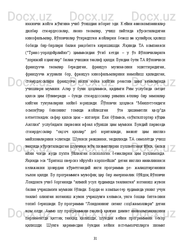 иккинчи  жойга   жўнгина   учиб   ўтишдан   иборат   эди.   Кейин  авиокомпаниялар
дилбар   стюардессалар,   лазиз   таомлар,   учиш   пайтида   кўрсатиладиган
кинофильмлар,   йўловчилар   ўтирадпган   жойларни   безаш   ва   қ улайро қ   қ илиш
бобида   бир-бирлари   билан   ра қ обатга   киришишди.   Я қ инда   ТА   компаняси
("Транс-уорлдэйрлайнз")   ҳ аммасидан   ўтиб   кетди   –   у   ўз   йўловчиларига
"хорижий о ҳ англар" билан учишни таклиф  қ илди. Бундан буён ТА йўловчиси
французча   таомлар   берадиган,   француз   музикасини   эшиттирадиган,
французча   журнали   бор,   француз   кинофильмларини   намойиш   қ иладиган,
стюардессалари   французча   калта   юбка   кийган   реактив   ҳ аво   кемаларида
учишлари   мумкин.   Агар   у   буни   ҳ о ҳ ламаса,   қ адимги   Рим   услубида   саё ҳ ат
қил са   ҳам   бўлаверади   –   бунда   стюардсссалар   римлик   аёллар   бир   замонлар
кийган   тунукаларни   кийиб   юришади.   Йўловчи   ҳ о ҳ ласа   "Манхэттендаги
осмонўпар   бинонинг   томида   жойлашган     ўта   ҳ ашаматли   қа ср"да
кетаётгандек  сафар   қи лса   ҳ ам   –   ихтиёри.   Ёки бўлмаса, «кўнгилтортар кўҳна
Англия"   услубидаги   парвозни   афзал   кўриши   ҳам   мумкин.   Бундай   парвозда
стюардессалар   "оқсоч   қизлар"   деб   юритилади,   вазият   ҳам   инглиз
майхоналарини эслатади. Шуниси равшанки, эндиликда ТА самолётда учиш
вақтида кўрсатиладиган шунчаки жўн хизматларни пуллаётгани йўқи, балки
айни   чоғда   жуда   пухта   ўйланган   психологик   безакларни   ҳам   пулламоқда.
Яқинда эса "Бритиш оверсиз эйруэйз корпоейшн" деган инглиз авиалинияси
келажакни   ҳозирдан   кўраётгандай   янги   программа   ре-   жалаштирганини
эълон  қилди.  Бу  программага   мувофиқ  ҳар  биp  америкалик  бўйдоқ   йўловчи
Лондонга учиб борганида "илмий усул ёрдамида танланган" нотаниш жувон
билан учрашмоғи мумкин бўлади. Борди-ю компьютер ёрдамида унинг учун
танлаб   олинган   нотаниш   жувон   учрашувга   келмаса,   унга   бошқа   биттасини
топиб   беришади.   Бу   программа   "Лондоннинг   сатанг   соҳбжамоллари"   деган
ном   олди.   Аммо   шу   программани   таклиф   қилган   давлат   авиакомпаниясини
парламентда   қаттиқ   танқид   қилишди,   шундан   кейин   программани   бекор
қилишди.   Шунга   қарамасдан   бундан   кейин   истеъмолчпларга   хизмат
31 