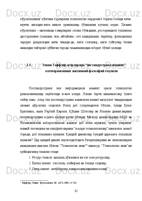 кўрсатишнинг кўпгина турларини психологик пардозлаб бериш бобида анча-
мунча   янгидан-янги   миқти   уринишлар   бўлишини   кутмоқ   керак.   Хизмат
кўрсатииш – магазинда товарларни сотиш бўладими, ресторандаги тушликка
дастурхонни тузашми, ёки, айтайлик, соч  олдиришми, барибир, функционал
зарурат   доирасидан   анча   чиқади-да,   янги   сезгилар,   янги   туйғулар   билан
аввалдан тайёрлаб қўйлган тарзда таъминлашдан иборат бўлиб қолади. 
1.3. Элвин Тоффлер асарларида “постиндустриал жамият”
категориясининг ижтимоий-фалсафий таҳлили
Постиндустриал   ёки   информацион   жамият   эраси   технологик
ривожланишлар   оқибатида   юзага   келди.   Лекин   барча   мамлакатлар   бунга
тайёр эмас. Агар биз постиндустриал жамиятни ишлаб маҳсулот чиқаришдан
хизмат   қўрсатиш   соҳасига   ўтиш   деб   тушунадиган   бўлсак,   бунда   Буюк
Британия,   яъни   Ғарбий   Европа,   Қўшма   Штатлар   ва   Япония   давлатларини
постиндустриал   асрига   кирган   десак   бўлади.   Мазкур   давлатлардан   АҚШ   ва
Япониянигина   ахборотлашган   жамият   деб   аташ   мумкин,   чунки   уларнинг
илмий потенциал ва кашфиётларини “юқори технологиялар”савиясига жавоб
беради, деб аташимиз мумкин. Қандай давлатлар бундай даражага етишиши
мумкин? Ҳар қандай давлат иқтисодиётдаги ўзгаришларини ва силжишларни
аниқлашни имкони бўлган “Технологик зина” 1
 мавжуд. “Технологик зина”ни
қуйидагилар ташкил этади:
1. Ресурс базаси: қишлоқ хўжалиги ва тоғ-кон ресурслар;
2. Енгил саноат: текстиль, пойафзал ва бошқа соҳалар;
3. Оғир саноат: металургия, кемасозлик/машинасозлик;
1
 Тоффлер, Элвин. Третья волна. М.: АСТ, 2004 –С.7 82 .
32 