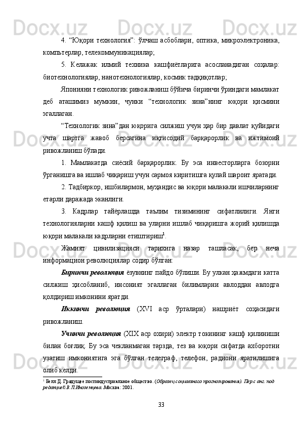 4.   “Юқори   технология”:   ўлчаш   асбоблари,   оптика,   микроэлектроника,
компьтерлар, телекоммуникациялар;
5.   Келажак   илмий   техника   кашфиётларига   асосланадиган   соҳалар:
биотехнологиялар, нанотехнологиялар, космик тадқиқотлар;
Японияни технологик ривожланиш бўйича биринчи ўриндаги мамлакат
деб   аташимиз   мумкин,   чунки   “технологик   зина”нинг   юқори   қисмини
эгаллаган.
“Технологик зина”дан юқорига силжиш учун ҳар бир давлат қуйидаги
учта   шартга   жавоб   берсагина   иқтисодий   барқарорлик   ва   ижтимоий
ривожланиш бўлади. 
1.   Мамлакатда   сиёсий   барқарорлик.   Бу   эса   инвесторларга   бозорни
ўрганишга ва ишлаб чиқариш учун сармоя киритишга қулай шароит яратади.
2. Тадбиркор, ишбилармон, муҳандис ва юқори малакали ишчиларнинг
етарли даражада эканлиги. 
3.   Кадрлар   тайёрлашда   таълим   тизимининг   сифатлилиги.   Янги
технологияларни   кашф   қилиш   ва   уларни   ишлаб   чиқаришга   жорий   қилишда
юқори малакали кадрларни етиштириш 1
.
Жамият   цивилизацияси   тарихига   назар   ташласак,   бер   неча
информацион революциялар содир б ўлган:
Биринчи революция  ёзувнинг пайдо бўлиши. Бу улкан ҳажмдаги катта
силжиш   ҳисобланиб,   инсоният   эгаллаган   билимларни   авлоддан   авлодга
қолдириш имконини яратди.
Иккинчи   революция   (XVI   аср   ўрталари)   нашриёт   соҳасидаги
ривожланиш.
Учинчи революция   (XIX аср охири) электр токининг кашф  қилиниши
билан   боғлиқ.   Бу   эса   чекланмаган   тарзда,   тез   ва   юқори   сифатда   ахборотни
узатиш   имкониятига   эга   бўлган   телеграф,   телефон,   радиони   яратилишига
олиб келди.
1
  Белл Д.  Грядущее постиндустриальное общество . ( Образец социального прогнозирования ).  Пер . с анг .  под 
редакцией В.Л.Иноземцева . М осква :  2001 .
33 