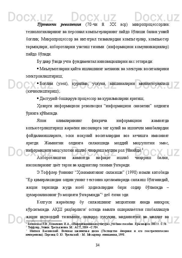 Тўртинчи   революция   (70-чи   й.   XX   аср)   микропроцессорлик
технологияларнинг ва персонал компьтерларнинг пайдо бўлиши билан узвий
боғлиқ.   Микропроцессор   ва   интеграл   тизмалардан   компьтерлар,   компьютер
тармоқлари, ахборотларни узатиш тизими   (информацион комунникациялар)
пайдо бўлади.
Бу давр ўзида учта фундаментал инн о вацияларни акс эттиради:
 Маълумотларни қайта ишлашнинг механик ва электрик воситаларини
электронлаштириш;
 Боғлам   (узел),   қурилма,   ускуна,   машиналарни   миниатюриялаш
(кичиклаштириш);
 Дастурий-бошқарув процессор ва қурилмаларни яратиш;
Ҳозирги   информацион   революция   “информацион   саноатни”   олдинги
ўринга қўймоқда. 
Япон   олимларининг   фикрича   информацион   жамиятда
копьютерлаштириш жараёни инсонларга энг қулай ва ишончли манбалардан
фойдаланишларига,   эски   ноқулай   воситалардан   воз   кечишга   имконият
яратди.   Жамиятни   олдинга   силжишида   моддий   маҳсулотни   эмас,
информацион маҳсулотни ишлаб чиқариш муҳим рол ўйнайди. 1
Ахборотлашган   жамиятда   нафақат   ишлаб   чиқариш   балки,
инсонларнинг ҳаёт тарзи ва қадриятлар тизими ўзгаради. 
Э.Тоффлер  ўзининг  “Ҳокимиятнинг   силжиши”  (1990)  номли  китобида
“Ер қимирлашидан олдин унинг тектоник қатламларида силжиш бўлганидай,
жаҳон   тарихида   жуда   ноёб   ҳодисалардан   бири   содир   бўлмоқда   –
ҳукмронликнинг ўз моҳияти ўзгармоқда” 2
 деб ёзган эди.  
Келгуси   жараёнлар   бу   силжишнинг   моҳиятини   янада   аниқроқ
кўрсатмоқда.   АҚШ   раҳбарлиги 3
  остида   амалга   оширилаётган   глобаллашув
жаҳон   иқтисодий   тизимини,   халқаро   хуқуқни,   маданиятни   ва   миллат   ва
1
 Коловская Л.В., Ковалевич И.А., «Информационная культура», учебное пособие.  К расноярск 2002 г. С.56.
2
 Тоффлер, Элвин. Третья волна. М.: АСТ, 2004 –С.784.
3
  Збигнев   Бжезинский.   Великая   шахматная   доска   (Господство   Америки   и   его   геостратегические
императивы). Перевод О. Ю. Уральской. - М.: Междунар. отношения, 1998.
34 
