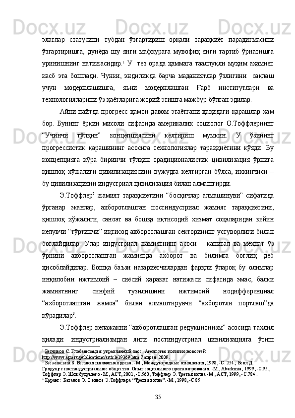 элатлар   статусини   тубдан   ўзгартириш   орқали   тараққиёт   парадигмасини
ўзгартиришга,   дунёда   шу   янги   мафкурага   мувофиқ   янги   тартиб   ўрнатишга
уринишнинг   натижасидир. 1
  У     тез   орада   ҳаммага   тааллуқли   муҳим   аҳамият
касб   эта   бошлади.   Чунки,   эндиликда   барча   маданиятлар   ўзлигини     сақлаш
учун   модернлашишга,   яъни   модернлашган   Ғарб   институтлари   ва
технологияларини ўз ҳаётларига жорий этишга мажбур бўлган эдилар.    
Айни   пайтда   прогресс   ҳамон   давом   этаётгани   ҳақидаги   қарашлар   ҳам
бор.   Бунинг   ёрқин   мисоли   сифатида   америкалик   социолог   О.Тоффлернинг
“Учинчи   тўлқин”   концепциясини   келтириш   мумкин.   У   ўзининг
прогрессистик   қарашининг   асосига   технологиялар   тараққиётини   қўяди.   Бу
концепцияга   кўра   биринчи   тўлқин   традиционалистик   цивилизация   ўрнига
қишлоқ   хўжалиги   цивилизациясини   вужудга   келтирган   бўлса,   иккинчиси   –
бу цивилизацияни индустриал цивилизация билан алмаштирди.
Э.Тоффлер 2
  жамият   тараққиётини   “босқичлар   алмашинуви”   сифатида
ўрганар   эканлар,   ахборотлашган   постиндустриал   жамият   тараққиётини,
қишлоқ   хўжалиги,   саноат   ва   бошқа   иқтисодий   хизмат   соҳаларидан   кейин
келувчи “тўртинчи” иқтисод ахборотлашган секторининг устуворлиги билан
боғлайдилар.   Улар   индустриал   жамиятнинг   асоси   –   капитал   ва   меҳнат   ўз
ўрнини   ахборотлашган   жамиятда   ахборот   ва   билимга   боғлиқ   деб
ҳисоблайдилар.   Бошқа   баъзи   назариётчилардан   фарқли   ўлароқ   бу   олимлар
инқилобни   ижтимоий   –   сиёсий   ҳаракат   натижаси   сифатида   эмас,   балки
жамиятнинг   синфий   тузилишини   ижтимоий   нодифференциал
“ахборотлашган   жамоа”   билан   алмаштирувчи   “ахборотли   портлаш”да
кўрадилар 3
.
Э.Тоффлер   келажакни   “ахборотлашган   редукционизм”   асосида   таҳлил
қилади:   индустриализмдан   янги   постиндустриал   цивилизацияга   ўтиш
1
  Батчиков  С.   Глобализация: управляемый хаос .  Агентство политич.новостей  
http    ://    www    .   apn    .   ru    /   publications    /   article    19369.    htm     7 апрел .  2009 .
2
 Бзежинский З. Великая  шахматная доска. - М., Международные отношения, 1998, -С. 254 . ; Белл Д. 
Грядущее постиндустриальное общество. Опыт социального прогнозирования.  - М., Akademia, 1999, -С.95 . ; 
Тоффлер  Э . Шок будущего  - М., АСТ, 2001,  - С.560, Тоффлер  Э . Третья волна  - М., АСТ, 1999, -С.784 ..
3
  Қ а ранг:  Баталов Э. О книге Э.Тоффлера “ Третья волна ”. - М., 1998,  - С.85  
35 