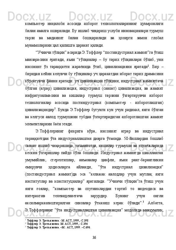 компьютер   инқилоби   асосида   ахборот   технологияларининг   ҳукмронлиги
билан амалга оширилади. Бу ишлаб чиқариш услуби инновациялари турмуш
тарзи   ва   маданият   билан   бошқарилади   ва   ҳозирги   замон   глобал
муаммоларини ҳал қилишга ҳаракат қилади.
“Учинчи тўлқин” асарида Э.Тоффлер “постиндустриал жамият”га ўтиш
манзарасини   ёритади,   яъни   “тўлқинлар   –   бу   тарих   тўлқинлари   бўлиб,   уни
инсоният   ўз   тараққиёти   жараёнида   ўтиб,   цивилизацияни   яратади 1
.   Бир   –
биридан кейин келувчи бу тўлқинлар уч ҳаракатдан иборат тарих драмасини
кўрсатувчи фанни яратади: уч цивилизация тўлқини; индустриал жамиятгача
бўлган   (аграр)   цивилизация,   индустриал   (саноат)   цивилизация,   ва   жамият
инфратузилмасини   ва   кишилар   турмуш   тарзини   ўзгартирувчи   ахборот
технологиялар   асосида   постиндустриал   (компьютер   -   ахборотлашган)
цивилизациядир 2
.   Бунда   Э.Тоффлер   бугунги   кун   учун   радикал,   янги   бўлган
ва   келгуси   авлод   турмушини   тубдан   ўзгартирадиган   ахборотлашган   жамият
элементларини баён этади.
Э.Тоффлернинг   фикрига   кўра,   инсоният   аграр   ва   индустриал
тараққиётдан   ўта   индустриаллашган   даврга   ўтмоқда.   50-йиллардан   бошлаб
саноат   ишлаб   чиқаришида,   таъминотда,   кишилар   турмуши   ва   эҳтиёжларида
кескин   ўзгаришлар   пайдо   бўла   бошлади.   Индустриал   жамиятда   шаклланган
умумийлик,   стереотиплар,   анъаналар   ҳавфли,   яъни   ранг-барангликни
емирувчи   ҳодисаларга   айланди,   ”ўта   индустриал   цивилизация”
(постиндустриал   жамият)да   эса   ”келажак   авлодлар   учун   мутлақ   янги
институтлар   ва   конституциялар”   яратилади.   ”Учинчи   тўлқин”га   ўтиш   учун
янги   ғоялар,   ”компьютер   ва   спутниклардан   тортиб   то   видеодиск   ва
интерактив   телевидениегача   зарурдир.   Бунинг   учун   онгли
аксилмарказлаштирилган   синовлар   ўтказиш   керак   бўлади”. 3
  Албатта,
Э.Тоффлернинг   ”ўта   индустриаллашган   цивилизация”   моделида   мавҳумлик,
1
 Тоффлер  Э . Третья волна . - М :  АСТ, 1999,  - С. 398 
2
 Тоффлер  Э . Третья волна  - М :  АСТ, 1999,  - С. 396
3
 Тоффлер Э. Третья волна. –М.: АСТ, 1999. –С.696.
36 