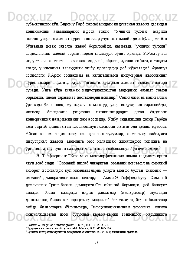 субъективлик кўп. Бироқ у Ғарб фалсафасидаги индустриал жамият ҳаётидан
қониқмаслик   анъаналарини   ифода   этади.   ”Учинчи   тўлқин”   асарида
постиндустриал жамият қуриш кишилар учун ижтимоий идеал бўладими ёки
бўлганми   деган   саволга   жавоб   берилмайди,   натижада   ”учинчи   тўлқин”
социологнинг   хаёлий   образи,   идеал   тасаввури   бўлиб   қолади.   У.Ростоу   эса
индустриал   жамиятни   ”келажак   модели”,   образи,   идеали   сифатида   тақдим
этади;   у   инсоният   тараққиёти   ушбу   идеалдадир   деб   кўрсатади. 1
  Француз
социологи   Р.Арон   социализм   ва   капитализмни   индустриал   жамиятнинг
кўринишлари   сифатида   қараб,   ”ягона   индустриал   жамият”   ғоясини   илгари
суради.   Унга   кўра   келажак   индустриаллашган   модерник   жамият   томон
бормоқда,   идеал   тараққиёт   постмодернизмдадир. 2
  Социализм   ва   капитализм
ўртасида   ўхшашлик,   муштараклик   мавжуд,   улар   индустриал   тараққиётда,
иқтисод,   бошқариш,   рационал   изланишлардадир   деган   ёндашиш
конвергенция   назариясининг   ҳам   асосидир.   Ушбу   ёндашишни  ҳозир   Ғарбда
кенг тарғиб қилинаётган глобаллашув ғоясининг  негизи эди дейиш мумкин.
Айнан   конвергенция   назарияси   ҳар   хил   тузумлар,   жамиятлар   ҳаётидаги
индустриал   жамият   моделига   мос   келадиган   жиҳатларни   топишга   ва
ўрганишга, шу нуқтаи назардан   ёндашишга глобаллашув йўл очиб берди. 3
Э.   Тоффлернинг   “Ҳокимият   метаморфозалари»   номли   тадқиқотларига
якун ясаб ёзади: “Оммавий ишлаб чиқариган, оммавий истеъмол ва оммавий
ахборот   воситалари   кўп   мамлакатларда   уларга   моидн   бўлган   тизимни   —
оммавий  демократияни   юзага  келтирди”.   Аммо  Э.  Тоффлер  бутун   Оммавий
демократия   “ранг-баранг   демократия”га   айланиб   бормоқда,   деб   башорат
килади.   Унинг   назарида   йирик   давлатлар   (империялар)   мустақил
давлатларга,   йирик   корпорациялар   маҳаллий   фирмаларга,   йирик   бизнеслар
майда   бизнесларга   бўлинмокда,   “конценнациялашган   ҳокимият.   янгича
синтезлашаётган   икки   бутунлай   қарама-қарши   тенденция”   каршишига
1
 Rostow W. Stages of Econovic growth. – N.Y., 1961.  P .15-16, 24.
2
 Будущее человеческого общества. –М.: Мысль, 1971. -С.165-184.
3
 Бу ҳақда кенгроқ маълумотни юқоридаги адабиётдан (с.184-204) олишингиз мумкин.
37 