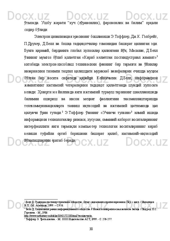 ўтмокда.   Ушбу   жараён   “куч   (зўравонлик),   фаровонлик   ва   билим”   орқали
содир бўлади
Электрон цивилизация эрасининг бошланиши Э.Тоффлер, Дж.К. Гэлбрейт,
П.Друкер,   Д.Белл   ва   бошқа   тадқиқотчилар   томонидан   башорат   қилинган   эди.
Бунга   қарамай,   бирданига   глобал   хулосалар   қилингани   йўқ.   Масалан,   Д.Белл
ўзининг   мумтоз   бўлиб   қолаётган   «Кириб   келаётган   постиндустриал   жамият» 1
китобида   электрон-хисоблаш   техникасини   фаннинг   бир   тармоғи   ва   ўйинлар
назариясини   тизимли   таҳлил   қилишдаги   мураккаб   вазифаларни   ечишда   муҳим
бўлган   бир   восита   сифатида   қарайди.   Кейинчалик   Д.Белл,   информацион
жамиятнинг   ижтимоий   чегараларини   тадқиқот   қилаётганда   шундай   хулосага
келади: Ҳозирги юз йилликда янги ижтимоий турмуш тарзининг шаклланишида
билимни   ошириш   ва   инсон   меҳнат   фаолиятини   такомиллаштиришда
телекоммуникацияларга   таяниш   иқтисодий   ва   ижтимоий   ҳаётимизда   ҳал
қилувчи   ўрин   тутади. 2
  Э.Тоффлер   ўзининг   «Учинчи   тулкин» 3
  илмий   ишида
информацион технологиялар ривожи, хусусан, оммавий ахборот воситаларининг
интерфаоллиги   янги   тармоқли   компьютер   технология   воситаларининг   кириб
келиши   туфайли   ортиб   боришини   башорат   қилиб,   ижтимоий–иқтисодий
йўналишларини ёритиб беради. 
1
 Белл Д. Грядущее постиндустриальное общество: Опыт социального прогнозирования. Пер. с англ. / Иноземцев 
В.Л. - М.: Academia, 1999. – С.956. 
2
 Белл Д. Социальные рамки информационного общества // Новая технократическая волна на Западе / Под ред. П.С. 
Гуревича. - М., 1986. 
http://www.nethistory.ru/biblio/1043172230.html?version=prin    
3
 Тоффлер Э. Третья волна. - М.: ООО Издательство ACT, 1999. - С. 276-277. 
38 