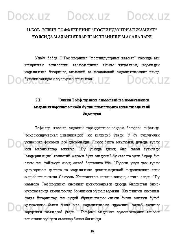 II-БОБ. ЭЛВИН ТОФФЛЕРНИНГ “ПОСТИНДУСТРИАЛ ЖАМИЯТ”
ҒОЯСИДА МАДАНИЯТЛАР ШАКЛЛАНИШИ МАСАЛАЛАРИ
Ушбу   бобда   Э.Тоффлернинг   “постиндустриал   жамият”   ғоясида   акс
эттирилган   технологик   тараққиётнинг   айрим   жиҳатлари,   жумладан
маданиятлар   ўзгариши,   анънавий   ва   ноананавий   маданиятларнинг   пайдо
бўлиши ҳақидаги мулоҳазар ёритилган.
2.1 Элвин Тоффлернинг анаънавий ва ноанаънавий
маданиятларнинг намоён бўлиш шаклларига цивилизациявий
ёндошуви
Тоффлер   жамият   маданий   тараққиётини   юқори   босқичи   сифатида
“юқорииндустриал   цивилизация”   ни   келтириб   ўтади.   У   бу   тушунчани
универсал   феномен   деб   ҳисоблайди.   Лекин   бизга   маълумки,   дунёда   турли
хил   маданиятлар   мавжуд.   Шу   ўринда   қизиқ   бир   савол   туғилади
“модернизация” коинотий жараён бўла оладими?-бу саволга ҳали бирор бир
олим   ёки   файласуф   аниқ   жавоб   берганича   йўқ.   Шунинг   учун   ҳам   турли
ҳалқларнинг   ҳаётига   ва   маданиятига   цивилизациявий   ёндошувнинг   ялпи
жорий   этилишини   Самуэль   Хангтингтон   кескин   танқид   остига   олади.   Шу
маънода   Тоффлернинг   инсоният   цивилизацияси   ҳақида   билдирган   фикр-
мулоҳазарида камчиликлар борлигини кўриш мумкин. Хангтинтон инсоният
фақат   ўзгаришлар   ёки   руҳий   зўриқишларни   енгиш   билан   машғул   бўлиб
қолмаслиги   балки   ўзига   хос   маданиятларни   ядросини   сақлаб   қолиши
зарурлиги   таъкидлаб   ўтади.     Тоффлер   маданият   муассасаларини   ташкил
топишини қуйдаги омиллар билан боғлайди. 
39 