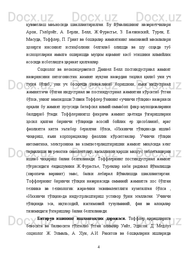 қувватлаш   маъносида   шакллантирилган.   Бу   йўналишнинг   назариётчилари
Арон,   Гэлбрэйт,   А.   Берли,   Белл,   Ж.Фурастье,   З.   Бжезинский,   Турен,   Е.
Масуда, Тоффлер, П. Грант ва бошқалар жамиятнинг замонавий масалалари
ҳозирги   инсоният   истиқболини   белгилаб   олишда   ва   шу   соҳада   туб
ислоҳотларни   амалга   оширишда   муҳим   аҳамият   касб   этишини   илмийлик
асосида исботлашга ҳаракат қилганлар.
Социолог   ва   неоконцерватист   Даниел   Белл   постиндустриал   жамият
назариясини   онтогонистик   жамият   нуқтаи   назардан   таҳлил   қилиб   уни   уч
турга   бўлиб,   уни   уч   босқичда   ривожланиб   боришини,   яъни   индустриал
жамиятгача  бўлган индустриал ва постиндустриал жамиятни кўрсатиб ўтган
бўлса, унинг замондоши Элвин Тоффлер ўзининг «учинчи тўлқин» назарияси
орқали бу жамият  хусусида  батафсил илмий-оммабоп фикр-мулоҳазаларини
билдириб   ўтади.   Тоффлернингш   фикрича   жамият   ҳаётида   ўзгаришларни
ҳосил   қилган   биринчи   тўлқинда   асосий   бойлик   ер   ҳисобланиб,   араг
фаолиятга   катта   эътибор   берилган   бўлса,   «Иккинчи   тўлқин»да   ишлаб
чиқариш,   яъни   корпорациялар   фаоллик   кўрсатганлар.   Учинчи   тўлқин
автоматика,   электроника   ва   компютерлаштиришни   жамият   миқёсида   кенг
тарқалиши ва   реактив самолёотлар,   касалликка қарши маҳсус таблеткаларни
ишлаб   чиқариш   билан   белгиланади.   Тоффлернинг   постиндустриал   жамият
тўғрисидаги   ёндашувини   Ж.Фурастье,   Туренлар   каби   радикал   йўналишда
(овропача   вариант)   эмас,   балки   лебирал   йўналишда   шакллантирган.
Тоффлернинг   биринчи   тўлқин   назариясида   оммавий   жамиятга   хос   бўлган
техника   ва   технологик   жараённи   эквивалентлиги   кузатилган   бўлса   ,
«Иккинчи   тўлқин»да   индустрлаштириш   устивор   ўрин   эгаллаган.   Учинчи
тўлқинда   эса,   иқтисодий,   ижтимовий   тузулмавий,   фан   ва   алоқалар
тизимидаги ўзгаришлар билан белгиланади. 
Битирув   ишининг   ишланганлик   даражаси.   Тоффлер   қарашларига
бевосита   ва   билвосита   тўхталиб   ўтган   олимлар   Уайт,   Эдисон.   Д.   Медоуз
социолог   Ж.   Элмаль,   А.   Хун,   А.И.   Ракитов   ва   бошқаларни   ишларида
4 