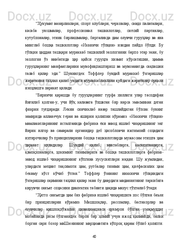 “Ҳукумат вазирликлари, спорт клублари, черковлар, савдо палаталари,
касаба   уюшмалар,   профессионал   ташкилотлар,   сиёсий   партиялар,
кутубхоналар,   этник   бирлашмалар,   биргаликда   дам   олувчи   гуруҳлар   ва   яна
минглаб   бошқа   ташкилотлар   «Иккинчи   тўлқин»   изидан   пайдо   бўлди.   Бу
тўлқин   ҳаддан   ташқари   мураккаб   ташкилий   экологияни   барпо   этар   экан,   бу
экология   ўз   навбатида   ҳар   қайси   гуруҳга   хизмат   кўрсатишни,   ҳамма
гуруҳларнинг   манфаатларини   мувофиқпаштириш   ва   мувозанатда   сақлашни
талаб   қилар   эди.”   Шунингдек   Тоффлер   бундай   мураккаб   ўзгаришлар
жараёнини таҳлил қилиб ундаги мураккабликлани қуйдаги жараёнлар орқали
изоҳлашга харакат қилади.
“Биринчи   қарашда   бу   гуруҳларнинг   турфа   хиллиги   улар   тасодифан
йиғилиб   қолган-у,   учи   йўқ   калавага   ўхшаган   бир   нарса   эмасмикан   деган
фикрни   туғдиради.   Лекин   синчиклаб   назар   ташлайдиган   бўлсак   бунинг
замирида   алланечук   теран   ва   яширин   қолипни   кўрамиз.   «Иккинчи   тўлқин»
мамлакатларининг   исталганида   фабрика   ёки   завод   ишлаб   чиқаришнинг   энг
йирик   илгор   ва   самарали   органидир   деб   ҳисобловчи   ижтимоий   соҳадаги
ихтирочилар ўз принципларини бошқа ташкилотларда мужассам этишга ҳам
ҳаракат   қиладилар.   Шундай   қилиб,   мактабларга,   касалхоналарга,
қзмоқхоналарга,   ҳокимият   тизимларига   ва   бошқа   ташкилотларга   фабрика-
завод   ишлаб   чиқаришининг   кўпгина   хусусиятлари   юққан.   Шу   жумладан,
улардаги   меҳнат   тақсимоти   ҳам,   рутбалар   тизими   ҳам,   қиёфасизлик   ҳам
бекаму   кўст   кўчиб   ўтган.”   Тоффлер   ўзининг   инккинчи   тўлқиндаги
ўзгаришлар оқимини таҳлил қилар экан бу даврдаги маданиятнинг таркибига
кирувчи санъат соҳасини диалектик табиати ҳақида махус тўхталиб ўтади.
“Ҳатто санъатда ҳам биз фабрика ишлаб чиқаришига хос бўлган баъзи
бир   принципларни   кўрамиз.   Машшоқлар,   рассомлар,   бастакорлар   ва
ёзувчилар   қишлоқхўжалик   цивилизацияси   ҳукмрон   бўлган   узоқмуддат
мобайнида   расм   бўлганидек   бирон   бир   ҳомий   учун   ижод   қилмайди,   балки
борган   сари   бозор   маШюнининг   марҳаматига   кўпроқ   қарам   бўлиб   қоляпти.
40 