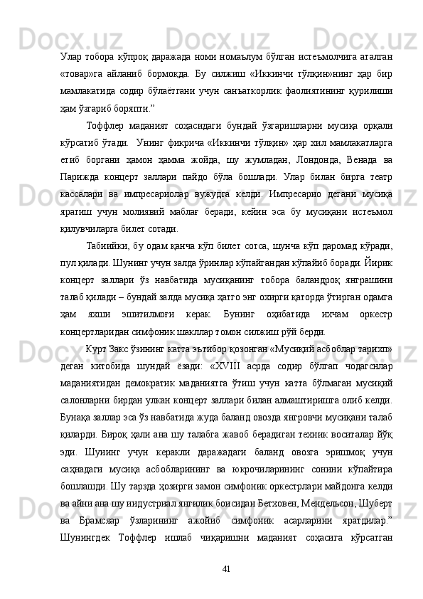 Улар  тобора   кўпроқ   даражада   номи  номаълум   бўлган   истеъмолчига   аталган
«товар»га   айланиб   бормоқда.   Бу   силжиш   «Иккинчи   тўлқин»нинг   ҳар   бир
мамлакатида   содир   бўлаётгани   учун   санъаткорлик   фаолиятининг   қурилиши
ҳам ўзгариб боряпти.”
Тоффлер   маданият   соҳасидаги   бундай   ўзгаришларни   мусиқа   орқали
кўрсатиб   ўтади.     Унинг   фикрича   «Иккинчи   тўлқин»   ҳар   хил   мамлакатларга
етиб   боргани   ҳамон   ҳамма   жойда,   шу   жумладан,   Лондонда,   Венада   ва
Парижда   концерт   заллари   пайдо   бўла   бошлади.   Улар   билан   бирга   театр
кассалари   ва   импресариолар   вужудга   келди.   Импресарио   дегани   мусиқа
яратиш   учун   молиявий   маблағ   беради,   кейин   эса   бу   мусиқани   истеъмол
қилувчиларга билет сотади.
Табиийки, бу одам қанча кўп билет сотса, шунча кўп даромад кўради,
пул қилади. Шунинг учун залда ўринлар кўпайгандан кўпайиб боради. Йирик
концерт   заллари   ўз   навбатида   мусиқанинг   тобора   баландроқ   янграшини
талаб қилади – бундай залда мусиқа ҳатго энг охирги қаторда ўтирган одамга
ҳам   яхши   эшитилмоғи   керак.   Бунинг   оҳибатида   ихчам   оркестр
концертларидан симфоник шакллар томон силжиш рўй берди.
Курт Закс ўзининг катта эътибор қозонган «Мусиқий асбоблар тарихп»
деган   китобида   шундай   ёзади:   « XVIII   асрда   содир   бўлгап   чодагснлар
маданиятидан   демократик   маданият га   ўтиш   учун   ка тт а   бўлмаган   мусиқий
салонларни бирдан улкан концерт заллари билан алмаштиришга олиб келди.
Бунақа заллар эса ўз навбатида жуда баланд овозда янгровчи мусиқани талаб
қиларди. Бироқ ҳали ана шу талабга  жавоб  берадиган  техник воситалар  йўқ
эди.   Шуиинг   учун   керакли   даражадаги   баланд   овозга   эришмоқ   учун
саҳнадаги   мусиқа   асбобларининг   ва   юкрочиларининг   сонини   кўпайтира
бошлашди. Шу тарзда ҳозирги замон симфоник оркестрлари майдонга келди
ва айни ана шу иидустриал янгилик боисидан Бетховен, Мендельсон, Шуберт
ва   Брамсяар   ўзларининг   ажойиб   симфоник   асарларини   яратдилар.”
Шунингдек   Тоффлер   ишлаб   чиқаришни   маданият   соҳасига   кўрсатган
41 