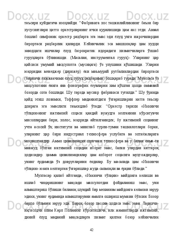 таъсири   қуйдагича   изоҳлайди.   “Фабрикага   хос   ташкилийликнинг   баъзи   бир
хусусиятлари   ҳатто   оркестрларнинг   ички   қурилишида   ҳам   акс   этди.   Аввал
бошлаб   симфоник   оркестр   раҳбарга   эга   эмас   эди   ёхуд   унга   ижрочилардан
бирортаси   раҳбарлик   қиларди.   Кейинчалик   эса   машшоқлар   ҳам   худци
заводцаги   ишчилар   ёхуд   бюрократик   идорадаги   хизматчиларга   ўхшаб
гуруҳларга   бўлинишди.   (Масалан,   инструментал   гуруҳ)-   Уларнинг   ҳар
қайсиси   умумий   маҳсулотга   (мусиқага)   ўз   улушини   қўшишади.   Уларни
юқоридан   менеджер   (дирижёр)   ёки   маъмурий   рутбаликлардан   бирортаси
(биринчи ғижжакчими ёхуд гуруҳ раҳбарими) бошқариб туради. Муассаса ўз
маҳсулотини   ёнига   яна   фонографик   ёзувларни   хам   қўшган   ҳолда   оммавий
бозорда   сота   бошлади.   Шу   тарзда   мусикр   фабрикаси   туғилди.”   Шу   ўринда
қайд   этиш   лозимки,   Тоффлер   маданиятдаги   ўзгаришларни   катта   таъсир
доирага   эга   эмаслиги   таъкидлаб   ўтади:   “Оркестр   тарихи   «Иккинчи
тўлқин»нинг   ижтимоий   соҳаси   қандай   вужудга   келганини   кўрсатувчи
мисоллардан   бири,   холос,   юқорида   айтилганидек;   бу   ижтимоий   соҳанинг
учта   асосий   ўқ   институти   ва   минглаб   турли-туман   ташкилотлари   борки,
уларнинг   ҳар   бири   индустриал   техносфера   услубига   ва   эхтиёжларига
мослашгандир.   Аммо   цивилизация   шунчаки   техносфера   ва   у   билан   ёнма-ён
мавжуд   бўлган   юктимоий   соҳадан   иборат   эмас,   балки   улардан   каттароқ
ҳодисадир.   ҳамма   цивилизациялар   ҳам   ахборот   соҳасига   муҳтождирлар,
унинг   ёрдамида   ўз   довруғларини   ёядилар.   Бу   масалада   ҳам   «Иккинчи
тўлқин» юзага келтирган ўзгаришлар жуда салмоқли ва ёрқин бўлади.”
Мухтасар   қилиб   айтганда,   «Иккинчи   тўлқин»   майдонга   келиши   ва
ишлаб   чиқаришнинг   мақсади   махсулотдан   фойдаланиш   эмас,   уни
алмаштириш бўлиши биланоқ шундай бир механизм майдонга келмоки зарур
эдики, унинг ёрдамида алмаштирувни амалга ошириш мумкин бўлсин. Бозор
барпо   бўлмоғи   зарур   эди.   Бироқ   бозор   пассив   ҳодиса   эмас   экан.   Тарихчи-
иқгисодчи   олим   Карл   Поланинг   кўрсатишича,   илк   жамиятларда   ижтимоий,
диний   ёхуд   маданий   мақсадларга   хизмат   қилган   бозор   кейинчалик
42 