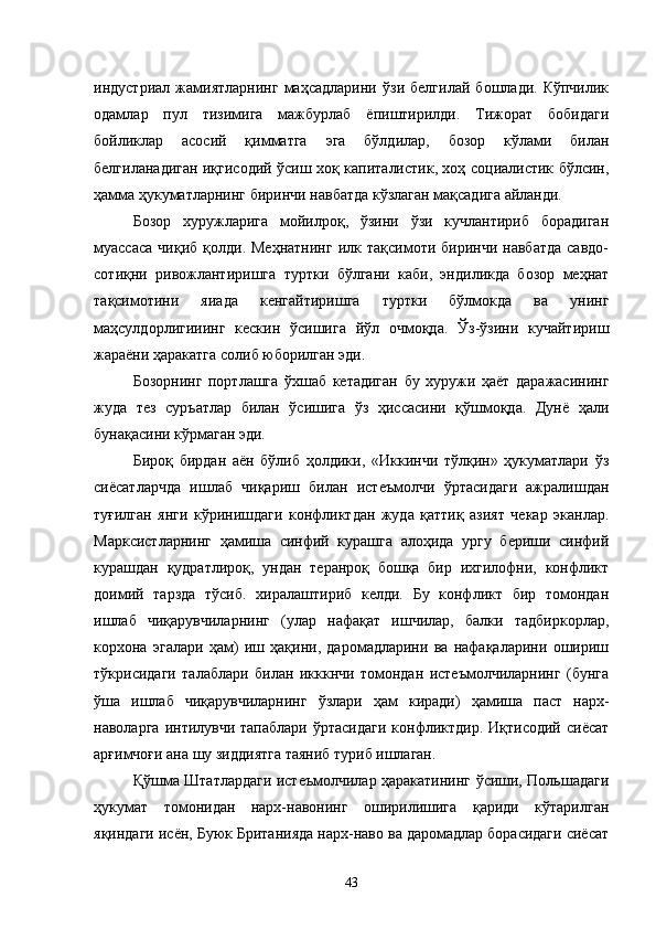 индустриал   жамиятларнинг   маҳсадларини   ўзи   белгилай   бошлади.   Кўпчилик
одамлар   пул   тизимига   мажбурлаб   ёпиштирилди.   Тижорат   бобидаги
бойликлар   асосий   қимматга   эга   бўлдилар,   бозор   кўлами   билан
белгиланадиган иқгисодий ўсиш хоқ капиталистик, хоҳ социалистик бўлсин,
ҳамма ҳукуматларнинг биринчи навбатда кўзлаган мақсадига айланди.
Бозор   хуружларига   мойилроқ,   ўзини   ўзи   кучлантириб   борадиган
муассаса  чиқиб   қолди.  Меҳнатнинг   илк  тақсимоти  биринчи  навбатда  савдо-
сотиқни   ривожлантиришга   туртки   бўлгани   каби,   эндиликда   бозор   меҳнат
тақсимотини   яиада   кенгайтиришга   туртки   бўлмокда   ва   унинг
маҳсулдорлигииинг   кескин   ўсишига   йўл   очмоқда.   Ўз-ўзини   кучайтириш
жараёни ҳаракатга солиб юборилган эди.
Бозорнинг   портлашга   ўхшаб   кетадиган   бу   хуружи   ҳаёт   даражасининг
жуда   тез   суръатлар   билан   ўсишига   ўз   ҳиссасини   қўшмоқда.   Дунё   ҳали
бунақасини кўрмаган эди.
Бироқ   бирдан   аён   бўлиб   ҳолдики,   «Иккинчи   тўлқин»   ҳукуматлари   ўз
сиёсатларчда   ишлаб   чиқариш   билан   истеъмолчи   ўртасидаги   ажралишдан
туғилган   янги   кўринишдаги   конфликтдан   жуда   қаттиқ   азият   чекар   эканлар.
Марксистларнинг   ҳамиша   синфий   курашга   алоҳида   ургу   бериши   синфий
курашдан   қудратлироқ,   ундан   теранроқ   бошқа   бир   ихгилофни,   конфликт
доимий   тарзда   тўсиб.   хиралаштириб   келди.   Бу   конфликт   бир   томондан
ишлаб   чиқарувчиларнинг   (улар   нафақат   ишчилар,   балки   тадбиркорлар,
корхона   эгалари   ҳам)   иш   ҳақини,   даромадларини   ва   нафақаларини   ошириш
тўкрисидаги   талаблари   билан   икккнчи   томондан   истеъмолчиларнинг   (бунга
ўша   ишлаб   чиқарувчиларнинг   ўзлари   ҳам   киради)   ҳамиша   паст   нарх-
наволарга  интилувчи  тапаблари  ўртасидаги  конфликтдир.  Иқтисодий  сиёсат
арғимчоғи ана шу зиддиятга таяниб туриб ишлаган.
Қўшма Штатлардаги истеъмолчилар ҳаракатининг ўсиши, Польшадаги
ҳукумат   томонидан   нарх-навонинг   оширилишига   қариди   кўтарилган
яқиндаги исён, Буюк Британияда нарх-наво ва даромадлар борасидаги сиёсат
43 