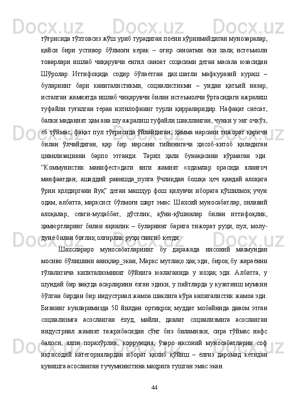 тўғрисида тўхтовсиз жўш уриб турадиган поёни кўринмайдиган мунозаралар,
қайси   бири   устивор   бўлмоғи   керак   –   оғир   саноатми   ёки   халқ   истеъмоли
товарлари   ишлаб   чиқарувчи   енгил   саноат   соҳасими   деган   масала   юзасидан
Шўролар   Иттифоқида   содир   бўлаётган   дах.шатли   мафкуразий   кураш   –
буларнинг   бари   каниталистикми,   социалистикми   –   ундан   қатъий   назар,
исталган жамиятда ишлаб чиқарувчи билан истеъмолчи ўртасидаги ажралиш
туфайли   туғилган   теран   ихтилофнинг   турли   қирраларидир.   Нафақат   сиёсат,
балки маданият ҳам ана шу ажралиш туфайли шаклланган, чунки у энг очкўз,
еб тўймас, фақат пул тўғрисида ўйлайдиган, ҳамма нарсани тижорат қаричи
билан   ўлчайдиган,   қар   бир   нарсани   тийинигача   ҳисоб-китоб   қиладиган
цивилизацияни   барпо   этганди.   Тарих   ҳали   бунақасини   кўрмаган   эди.
“Коммунистик   манифест»даги   янги   жамият   «одамлар   орасида   яланғоч
манфаатдан,   ашаддий   равишда_пулга   ўчлиқдан   бошқа   ҳеч   қандай   алоқага
ўрин   қолдиргани   йуқ”   деган   машҳур   фош   қилувчи   иборага   қўшилмоқ   учун
одам, албатта, марксист бўлмоғи шарт эмас. Шахсий муносабатлар, оилавий
алоқалар,   севги-муҳаббат,   дўстлик,   қўни-қўшнилар   билан   иттифоқлик,
ҳамюртларинг   билан   яқинлик   –   буларнинг   барига   тижорат   руҳи,   пул,   молу-
дунё билан боғлиқ олғирлик руҳи сингиб кетди.
Шахслараро   муносабатларнинг   бу   даражада   инсоний   мазмундан
мосиво бўлишини аниқлар_экан, Маркс мутлақо ҳақ эди, бироқ бу жараённи
тўлалигича   капитализмнинг   бўйнига   юклаганида   у   ноҳақ   эдн.   Албатта,   у
шундай бир вақтда асарларини ёзган эдики, у пайтларда у кузатииш мумкин
бўлган бирдан бир индустриал жамоа шаклига кўра капигалистик жамоа эди.
Бизнинг   кунларимизда   50   йилдан   ортиқроқ   муддат   мобайнида   давом   этган
социализмга   асосланган   ёхуд,   майли,   давлат   социализмига   асосланган
индустриал   жамият   тажрибасидан   сўнг   биз   биламизки,   сира   тўймас   нафс
балоси,   ялпи   порахўрлик,   коррунция,   ўзаро   иксоний   муносабатларни   соф
иқтисодий   категориялардан   иборат   қилиб   қўйиш   –   ёлғиз   даромад   кетидан
қувишга асосланган тучумнинггина маҳрига тушган эмас экан.
44 