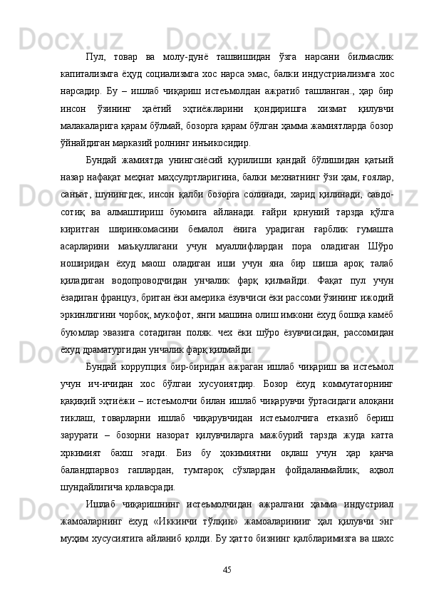 Пул,   товар   ва   молу-дунё   ташвишидан   ўзга   нарсани   билмаслик
капитализмга   ёҳуд   социализмга   хос   нарса   эмас,   балк и   ин д устри ализмга   хос
нарсадир.   Бу   –   ишлаб   чиқариш   истеъмолдан   ажратиб   ташланган.,   ҳар   бир
инсон   ўзининг   ҳаётий   эҳтиёжларини   қондиришга   хизмат   қилувчи
малакаларига қарам бўлмай, бозорга қарам бўлган ҳамма жамиятларда бозор
ўйнайдиган марказий ролнинг инъикосидир.
Бундай   жамиятда   унингсиёсий   қурилиши   қандай   бўлишидан   қатьий
назар нафақат меҳнат маҳсулртларигина, балки мехнатнинг ўзи ҳам, ғоялар,
санъат,   шунингдек,   инсон   қалби   бозорга   солинади,   харид   қилинади,   савдо-
сотиқ   ва   алмаштириш   буюмига   айланади.   ғайри   қонуний   тарзда   қўлга
киритган   ширинкомасини   бемалол   ёнига   урадиган   ғарблик   гумашта
асарларини   маъқуллагани   учун   муаллифлардан   пора   оладиган   Шўро
ноширидан   ёхуд   маош   оладиган   иши   учун   яна   бир   шиша   ароқ   талаб
қиладиган   водопроводчидан   унчалик   фарқ   қилмайди.   Фақат   пул   учун
ёзадиган француз, британ ёки америка ёзувчиси ёки рассоми ўзининг ижодий
эркинлигини чорбоқ, мукофот, янги машина олиш имкони ёхуд бошқа камёб
буюмлар   эвазига   сотадиган   поляк.   чех   ёки   шўро   ёзувчисидан,   рассомидан
ёхуд драматургидан унчалик фарқ қилмайди.
Бундай   коррупция   бир-биридан   ажраган   ишлаб   чиқариш   ва   истеъмол
учун   ич-ичидан   хос   бўлгаи   хусуоиятдир.   Бозор   ёхуд   коммутаторнинг
қақиқий эҳтиёжи  – истеъмолчи  билан  ишлаб  чиқарувчи   ўртасидаги  алоқани
тиклаш,   товарларни   ишлаб   чиқарувчидан   истеъмолчига   етказиб   бериш
зарурати   –   бозорни   назорат   қилувчиларга   мажбурий   тарзда   жуда   катта
хркимият   бахш   эгади.   Биз   бу   ҳокимиятни   оқлаш   учун   ҳар   қанча
баландпарвоз   гаплардан,   тумтароқ   сўзлардан   фойдаланмайлик,   аҳвол
шундайлигича қолавсради.
Ишлаб   чиқаришнинг   истеъмолчидан   ажралгани   ҳамма   индустриал
жамоаларнинг   ёхуд   «Иккинчи   тўлқин»   жамоаларинииг   ҳал   қилувчи   энг
муҳим хусусиятига айланиб қолди. Бу ҳатто бизнинг қалбларимизга ва шахс
45 