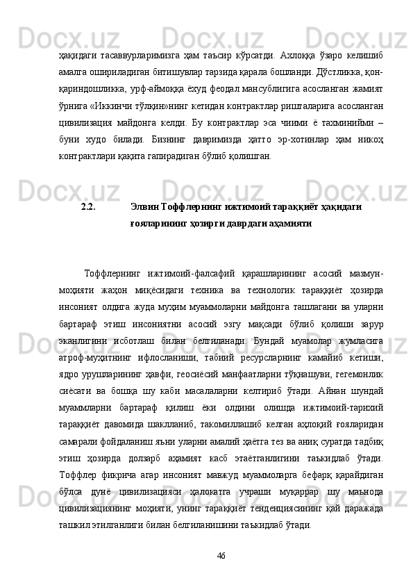 ҳақидаги   тасаввурларимизга   ҳам   таъсир   кўрсатди.   Ахлоққа   ўзаро   келишиб
амалга ошириладиган битишувлар тарзида қарала бошланди. Дўстликка, қон-
қариндошликка, урф-аймоққа  ёхуд  феодал  мансублигига   асосланган  жамият
ўрнига «Иккинчи тўлқин»нинг кетидан контрактлар ришталарига асосланган
цивилизация   майдонга   келди.   Бу   контрактлар   эса   чиими   ё   тахминийми   –
буни   худо   билади.   Бизнинг   давримизда   ҳатто   эр-хотинлар   ҳам   никоҳ
контрактлари қақита гапирадиган бўлиб қолишган.
2.2. Элвин Тоффлернинг ижтимоий тараққиёт ҳақидаги
ғояларининг ҳозирги даврдаги аҳамияти
Тоффлернинг   ижтимоий-фалсафий   қарашларининг   асосий   мазмун-
моҳияти   жаҳон   миқёсидаги   техника   ва   технологик   тараққиёт   ҳозирда
инсоният   олдига   жуда   муҳим   муаммоларни   майдонга   ташлагани   ва   уларни
бартараф   этиш   инсониятни   асосий   эзгу   мақсади   бўлиб   қолиши   зарур
эканлигини   исботлаш   билан   белгиланади.   Бундай   муамолар   жумласига
атроф-муҳитнинг   ифлосланиши,   табиий   ресурсларнинг   камайиб   кетиши,
ядро урушларининг ҳавфи, геосиёсий  манфаатларни тўқнашуви, гегемонлик
сиёсати   ва   бошқа   шу   каби   масалаларни   келтириб   ўтади.   Айнан   шундай
муаммларни   бартараф   қилиш   ёки   олдини   олишда   ижтимоий-тарихий
тараққиёт   давомида   шаклланиб,   такомиллашиб   келган   аҳлоқий   ғояларидан
самарали фойдаланиш яъни уларни амалий ҳаётга тез ва аниқ суратда тадбиқ
этиш   ҳозирда   долзарб   аҳамият   касб   этаётганлигини   таъкидлаб   ўтади.
Тоффлер   фикрича   агар   инсоният   мавжуд   муаммоларга   бефарқ   қарайдиган
бўлса   дунё   цивилизацияси   ҳалокатга   учраши   муқаррар   шу   маънода
цивилизациянинг   моҳияти,   унинг   тараққиёт   тенденциясининг   қай   даражада
ташкил этилганлиги билан белгиланишини таъкидлаб ўтади. 
46 