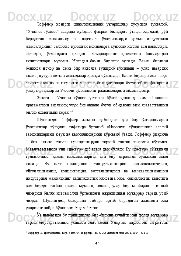 Тоффлер   ҳозирги   цивилизациявий   ўзгаришлар   хусусида   тўхталиб,
“Учинчи   тўлқин”   асарида   қуйдаги   фикрни   билдириб   ўтади:   ҳадемай,   рўй
берадиган   силжишлар   ва   ларзакор   ўзгаришларда   ҳамма   индустриал
жамоаларнинг белгилаб қўйилган қоидаларга кўникиб қолган асл вакиллари,
афтидан,   ўтмишдаги   феодал   сенъорларнинг   қисматини   бошларидан
кечиришлари   мумкин.   Улардан_баъзи   бирлари   қолади.   Баьзи   бирлари
бениҳоя   ночор   ва   ожиз   бир   аҳволга   тушириб   қўйилади   –   улад   назардан
қолиб, путури кетган аслзодалар ҳолида бўлишади. Баъзи бирлари эса – ақл-
заковати юксак ва шароитга мослаша биладиганлари бутунлай қиёфаларини
ўзгартирадилар ва Учинчи тўлкиннинг раҳнамоларига айланадилар.
Эртага   –   Учинчи   тўлқин   устивор   бўлиб   қолганда   ким   об-ҳавони
яратажагини   англамоқ   учун   биз   аввало   бугун   об-ҳавони   ким   яратаётганини
билиб олмоғимиз керак.” 1
Шунингдек   Тоффлер   жамият   ҳаётидаги   ҳар   бир   ўзгаришларни
ўзгаришлар   тўлқини   сифатида   ўрганиб   «Иккинчи   тўлқин»нинг   асосий
тамойилларини  ютуқ  ва  камчиликларини  кўрсатиб  ўтади.  Тоффлер фикрича
“...биз   олтита   етакчи   принциплардан   таркиб   топган   тизимни   кўрамиз.
Маълум маънода уни «дастур» деб атаса ҳам бўлади. Бу «дастур» «Иккинчи
тўлқин»нинг   ҳамма   мамлакатларида   қай   бир   даражада   бўлмасин   амал
қилади.   Бу   олти   принципни   стандартлаштириш,   ихтисослаштириш,
уйғунлаштириш,   концентрация,   катталаштириш   ва   марказлаштиришни
индустриал   жамиятнинг   капиталистик   қанотига   ҳам,   социалистик   қанотига
ҳам   бирдек   татбиқ   қилиш   мумкин,   негаки,   улар   бир   манбадан   –   ишлаб
чиқариш   билан   истеъмолчи   ўртасидаги   ажралишдан   муқаррар   тарзда   ўсиб
чиққан.   Шунингдек,   бозорнинг   тобора   ортиб   борадигаи   аҳамияти   ҳам
уларнинг пайдо бўлишига ёрдам берган.
Ўз навбатида  бу  принциплар бир-бирини кучайтирган  ҳолда муқаррар
тарзда бюрократиянинг ўсишига олиб келди. Улар энг йирик, энг бағритош,
1
  Тоффлер Э. Третья волна: Пер. с анг./Э. Тоффлер. –М.:ООО   Издательство АСТ, 2004.  -С .117
47 