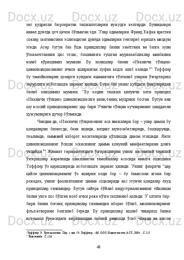 энг   қудратли   бюрократик   ташкилотларни   вужудга   келтирди.   Бунақалари
аввал дунёда ҳеч қачон бўлмаган эди. Улар одамларни Франц Кафка яратган
соялар салтанатини эслатадиган дунёда одамларни тентираб юришга маҳкум
этади.   Агар   бугун   биз   ўша   принциплар   бизни   эзаётгани   ва   бизга   зулм
ўтказаётганиии   ҳис   этсак,   бошимизга   тушган   мураккабликлар   манбаини
излаб   кўришимиз   мумкин.   Бу   излашлар   бизни   «Иккинчи   тўлқин»
цивилизациясининг   ичига   яширинган   хуфия   кодга   олиб   келади. 1
”   Тоффлер
бу   тамойилларни   ҳозирги   кундаги   аҳамиятига   тўхталиб   уларни   ўзгартириш
зарурлиги исботлашга харакат қилади. Буни биз унинг қуйдаги фикрларидан
билиб   олишимиз   мумкин:   “Бу   кодни   ташкил   қилувчи   олти   принцип
«Иккинчи   тўлқин»   цивилизациясига   аниқ-таниқ   муҳрини   босган.   Бугун   ана
шу асосий принципларнинг ҳар бири Учинчи тўлқин кучларининг шиддатли
ҳужумларига дучор бўлмоқда.
Чиндан-да, «Иккинчи тўлқин»нинг асл вакиллари бор – улар ҳамон бу
қоидаларни   бизнесда,   банк   ишида,   меҳнат   муносабатларида,   бошқарувда,
таълимда,   оммавий   ахборот   воситаларида   қўллашда   давом   этишади.   Янги
цивилизациянинг   ўсиши   эскисининг   ҳамма   қонуний   манфаатларини   довга
ундайди. 2
”   Жамият   тараққиётидаги   ўзгаришларни   унинг   ижтимоий   тарихий
ўзгаришлар   жараёнида   шаклланган   тамойиллар   асосида   амалга   ошишини
Тоффлер   ўз   қарашларида   исботлашга   харакат   қилади.   Унинг   фикрича   “ҳар
қайси   цивилизациянинг   ўз   яширин   коди   бор   –   бу   бамисоли   ягона   бир
режадек,   унинг   фаолиятининг   ҳамма   соҳаларида   акс   этувчи   қоидалар   ёхуд
принциплар   тизимидир.   Бутун   сайёра   бўйлаб   индустриализмнинг   ёйилиши
билан унга хос бўлгаи ноёб ички режа кўзга ташланиб қолади. У олтита бир-
бири   билан   боғлиқ   принциилар   тизимидан   иборат   бўлиб,   миллионларнинг
феъл-атвориии   белгилаб   беради.   Бу   принциплар   ишлаб   чиқариш   билан
истеъмол   ўртасидаги   ажралишдаи   табиий   равишда   ўсиб   чиқади   ва   инсон
1
Тоффлер Э. Третья волна: Пер. с анг./Э. Тоффлер. –М.:ООО   Издательство АСТ, 2004.  -С .115
2
  Ўша манба  -С .116
48 
