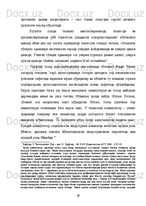 ҳаётининг   ҳамма   жиҳатларига   –   секс   билан   спортдан   тортиб   меҳнату
урушгача таъсир кўрсатади.
Бугунги   кунда   бизнинг   мактабларимизда,   бизнесда   ва
ҳукуматларимизда   рўй   бераётган   шиддатли   конфликтларнинг   кўпчилиги
амалда   айни   ана   шу   олтита   принципда   тажассум   топади,   негаки,   «Иккинчи
тўлқин» одамлари инсгинктив тарзди улардан фойдаланади ва уларни ҳимоя
қилади,   Учинчи   тўлқин   одамлари   эса   уларни   курашга   даъват   қилиб,   уларга
ҳужум қилади. Майли, шошилиб олдинга ўтиб кетмайлик 1
.
Тоффлер   бозор   муносабатларига   ҳам   алоҳида   тўхталиб   ўтади.   Унинг
эътироф   этишича   “ғарб   иқтисодчилари   бозорга   ҳаётдаги   соф   капиталистик
феномен  сифатида  қарашни афзал  кўрадилар  ва  кўпинча  бу  атамани  «эркин
тадбиркорлик   иқтисодиёти»ни   англатадиган   атама   сифатида   қўллайдилар.
Бироқ   тарихдан   бизга   шу   нарса   маълумки,   алмаштирув   ва   бозор   майдони
даромаддан   аввал   ва   унга   боғлиқ   бўлмаган   ҳолда   пайдо   бўлган.   Негаки,
сўзнинг   асл   моҳиятини   олиб   кўрадиган   бўлсак,   бозор   шунчаки   бир
алмаштирув   тизимидан   ўзга   нарса   эмас.   У   бамисоли   коммутатор   –   унинг
ёрдамида   товарлар   ёки   хизматлар   худди   ахборотга   ўхшаб   белгиланган
манзилга   жўнатилади.   Ўз   табиатига   кўра   бозор   капиталистик   қодиса   эмас.
Бундай коммутатор социалисгик индустриал жамиятда нечоғлик муҳим роль
ўйнаса,   даромад   олишга   йўналтирилган   индустриализм   шароитида   ҳам
шундай роль ўйнайди. 2
”
1
  Тоффлер Э. Третья волна: Пер. с анг./Э. Тоффлер. –М.:ООО   Издательство АСТ, 2004.  -С .92-9 3
2
  Бозор   коммутатор   сифатида   пулга   ёҳуд   товар   алмашишга   асосланган   савдога   боғлиқ   бўлмаган   ҳолда
мавжуд   бўлмоғи   керак   эди.   Унинг   мавжудлиги   бозордан   даромад   олиш-олинмаслигига,   баҳолар   талаб   ва
таклиф   асосида   майдонга   келганми   ёхуд   давлат   томонидан   белгилаб   қўйилганми   эканига,   планли
хўжаликми-йўқми, ишлаб чиқариш воситалари хусусийми-йўқми эканига  боғлиқ бўлмаслиги керак Бозор
индустриал   фирмаларнинг   шундай   тахминий   иқтисодиётлари   широитида   ҳам,   яъни   ишчиларнинг   ўзи
тадбиркор бўлган ва ҳар қандай даромад деган нарсани   мустасно қилмоқ учун ўз маошларини жуда юқори
қилиб   белгилаган   шароитда   ҳам   мавжуд   бўлмоғи   керак.   Ана   Шу   муҳим   фактни   тузукроқ   пайқашлари   ва
бозорни одатда унинг турфа хил кўринишларга эга бўлган вариантларидан фақат биттаси билангина қаттиқ
боғладилар, холос Бу — даромадга  ва хусусий мулкчиликка асосланган  бозор модели эди. Иқтисодчилар
бунга   шу   қадар   маҳлиё   бўлиб   қолганки,   натижада   кенг   фойдаланиладиган   иқтисодий   луғатларда   бозор
шаклларининг   турфа   хиллигини   ифодаловчи   биронта   атама   ҳам   йўқ.Бу   китобда   бошдан-оёқ   “бозор”
тушунчаси  ҳозир қабул қилинганидек тор ва  чекланган   мазмунда эмас, сўзнинг асл мазмунидаги тўлалик
билан   қўлланади.   Аммо   семантикага   боғлиқ   бўлмаган  ҳолда яна ўша  битта асосий  ҳолат  сақланиб  қолади:
иишаб чиқарувчи билан истеъмолчи  бир-бири билан ажралишгани ҳамоно уларнинг ораларида воситачилик
назифасини   ўтайдиган   механизм   зарур   бўлади.   Унинг   шакли   қандай   булишидан   қатьий   назар,   шундай
49 