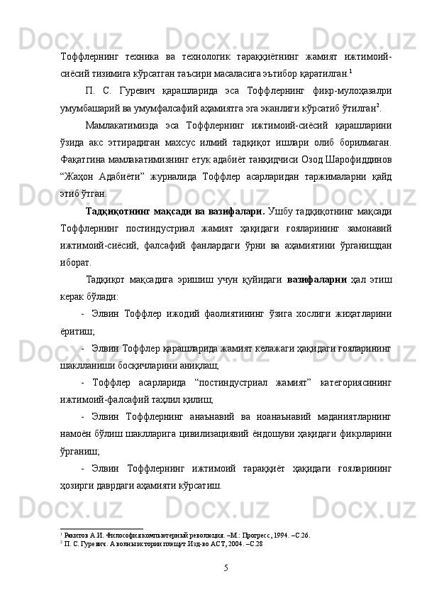 Тоффлернинг   техника   ва   технологик   тараққиётнинг   жамият   ижтимоий-
сиёсий тизимига кўрсатган таъсири масаласига эътибор қаратилган. 1
 
П.   С.   Гуревич   қарашларида   эса   Тоффлернинг   фикр-мулоҳазалри
умумбашарий ва умумфалсафий аҳамиятга эга эканлиги кўрсатиб ўтилган 2
. 
Мамлакатимизда   эса   Тоффлернинг   ижтимоий-сиёсий   қарашларини
ўзида   акс   эттирадиган   махсус   илмий   тадқиқот   ишлари   олиб   борилмаган.
Фақатгина мамлакатимизнинг етук адабиёт танқидчиси Озод Шарофиддинов
“Жаҳон   Адабиёти”   журналида   Тоффлер   асарларидан   таржималарни   қайд
этиб ўтган.
Тадқиқотнинг мақсади ва вазифалари.   Ушбу тадқиқотнинг мақсади
Тоффлернинг   постиндустриал   жамият   ҳақидаги   ғояларининг   замонавий
ижтимоий-сиёсий,   фалсафий   фанлардаги   ўрни   ва   аҳамиятини   ўрганишдан
иборат.
Тадқиқот   мақсадига   эришиш   учун   қуйидаги   вазифаларни   ҳал   этиш
керак бўлади:
- Элвин   Тоффлер   ижодий   фаолиятининг   ўзига   хослиги   жиҳатларини
ёритиш;
- Элвин Тоффлер қарашларида жамият келажаги ҳақидаги ғояларининг
шаклланиши босқичларини аниқлаш;
- Тоффлер   асарларида   “постиндустриал   жамият”   категориясининг
ижтимоий-фалсафий таҳлил қилиш;
- Элвин   Тоффлернинг   анаънавий   ва   ноанаънавий   маданиятларнинг
намоён  бўлиш шаклларига  цивилизациявий  ёндошуви ҳақидаги  фикрларини
ўрганиш;
- Элвин   Тоффлернинг   ижтимоий   тараққиёт   ҳақидаги   ғояларининг
ҳозирги даврдаги аҳамияти кўрсатиш.
1
 Ракитов А.И. Философия компьютерный революция. –М.: Прогресс, 1994. –С.26.
2
  П. С. Гуревич. А волны истории плещут.Изд-во АСТ, 2004.  –С.28
5 