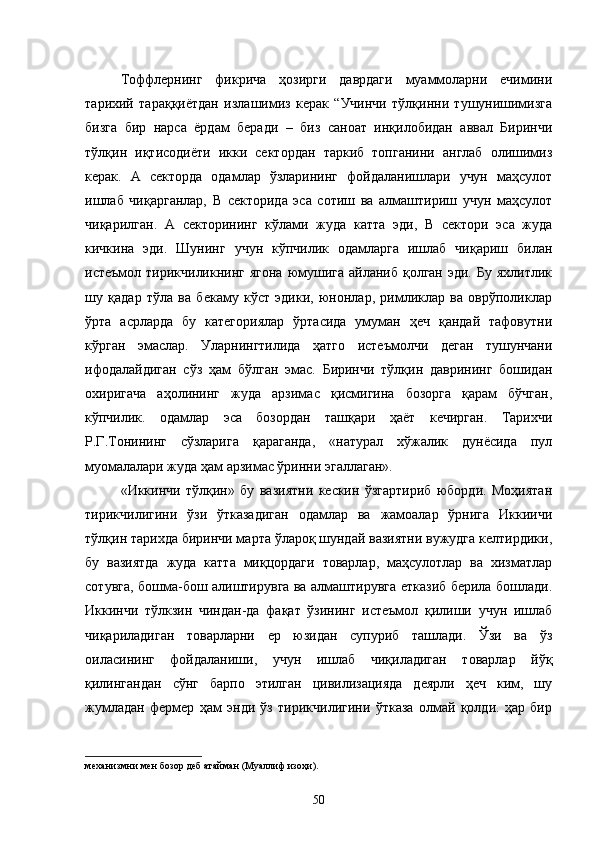 Тоффлернинг   фикрича   ҳозирги   даврдаги   муаммоларни   ечимини
тарихий   тараққиётдан   излашимиз   керак   “Учинчи   тўлқинни   тушунишимизга
бизга   бир   нарса   ёрдам   беради   –   биз   саноат   инқилобидан   аввал   Биринчи
тўлқин   иқтисодиёти   икки   сектордан   таркиб   топганини   англаб   олишимиз
керак.   А   секторда   одамлар   ўзларининг   фойдаланишлари   учун   маҳсулот
ишлаб   чиқарганлар,   В   секторида   эса   сотиш   ва   алмаштириш   учун   маҳсулот
чиқарилган.   А   секторининг   кўлами   жуда   катта   эди,   В   сектори   эса   жуда
кичкина   эди.   Шунинг   учун   кўпчилик   одамларга   ишлаб   чиқариш   билан
истеъмол тирикчиликнинг ягона  юмушига  айланиб қолган эди. Бу  яхлитлик
шу   қадар   тўла   ва   бекаму   кўст   эдики,   юнонлар,   римликлар   ва   оврўполиклар
ўрта   асрларда   бу   категориялар   ўртасида   умуман   ҳеч   қандай   тафовутни
кўрган   эмаслар.   Уларнингтилида   ҳатго   истеъмолчи   деган   тушунчани
ифодалайдиган   сўз   ҳам   бўлган   эмас.   Биринчи   тўлқин   даврининг   бошидан
охиригача   аҳолининг   жуда   арзимас   қисмигина   бозорга   қарам   бўчган,
кўпчилик.   одамлар   эса   бозордан   ташқари   ҳаёт   кечирган.   Тарихчи
Р.Г.Тонининг   сўзларига   қараганда,   «натурал   хўжалик   дунёсида   пул
муомалалари жуда ҳам арзимас ўринни эгаллаган».
«Иккинчи   тўлқин»   бу   вазиятни   кескин   ўзгартириб   юборди.   Моҳиятан
тирикчилигини   ўзи   ўтказадиган   одамлар   ва   жамоалар   ўрнига   Иккиичи
тўлқин тарихда биринчи марта ўлароқ шундай вазиятни вужудга келтирдики,
бу   вазиятда   жуда   катта   миқцордаги   товарлар,   маҳсулотлар   ва   хизматлар
сотувга, бошма-бош алиштирувга ва алмаштирувга етказиб берила бошлади.
Иккинчи   тўлкзин   чиндан-да   фақат   ўзининг   истеъмол   қилиши   учун   ишлаб
чиқариладиган   товарларни   ер   юзидан   супуриб   ташлади.   Ўзи   ва   ўз
оиласининг   фойдаланиши,   учун   ишлаб   чиқиладиган   товарлар   йўқ
қилингандан   сўнг   барпо   этилган   цивилизацияда   деярли   ҳеч   ким,   шу
жумладан   фермер   ҳам   энди   ўз   тирикчилигини   ўтказа   олмай   қолди.   ҳар   бир
механизмни  мен бозор деб атайман (Муаллиф изоҳи).
50 